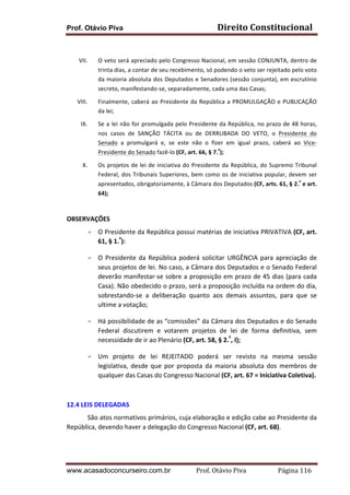 Prof. Otávio Piva Direito	
  Constitucional	
  
www.acasadoconcurseiro.com.br Prof.	
  Otávio	
  Piva	
  	
  	
  	
  	
  	
  	
  	
  	
  	
  	
  	
  	
  	
  	
  	
  	
  	
  	
  	
  	
  Página	
  116	
  
	
  
VII. O	
  veto	
  será	
  apreciado	
  pelo	
  Congresso	
  Nacional,	
  em	
  sessão	
  CONJUNTA,	
  dentro	
  de	
  
trinta	
  dias,	
  a	
  contar	
  de	
  seu	
  recebimento,	
  só	
  podendo	
  o	
  veto	
  ser	
  rejeitado	
  pelo	
  voto	
  
da	
  maioria	
  absoluta	
  dos	
  Deputados	
  e	
  Senadores	
  (sessão	
  conjunta),	
  em	
  escrutínio	
  
secreto,	
  manifestando-­‐se,	
  separadamente,	
  cada	
  uma	
  das	
  Casas;	
  	
  
VIII. Finalmente,	
  caberá	
  ao	
  Presidente	
  da	
  República	
  a	
  PROMULGAÇÃO	
  e	
  PUBLICAÇÃO	
  
da	
  lei;	
  	
  
IX. Se	
  a	
  lei	
  não	
  for	
  promulgada	
  pelo	
  Presidente	
  da	
  República,	
  no	
  prazo	
  de	
  48	
  horas,	
  
nos	
   casos	
   de	
   SANÇÃO	
   TÁCITA	
   ou	
   de	
   DERRUBADA	
   DO	
   VETO,	
   o	
   Presidente	
   do	
  
Senado	
   a	
   promulgará	
   e,	
   se	
   este	
   não	
   o	
   fizer	
   em	
   igual	
   prazo,	
   caberá	
   ao	
   Vice-­‐
Presidente	
  do	
  Senado	
  fazê-­‐lo	
  (CF,	
  art.	
  66,	
  §	
  7.º
);	
  	
  
X. Os	
  projetos	
  de	
  lei	
  de	
  iniciativa	
  do	
  Presidente	
  da	
  República,	
  do	
  Supremo	
  Tribunal	
  
Federal,	
  dos	
  Tribunais	
  Superiores,	
  bem	
  como	
  os	
  de	
  iniciativa	
  popular,	
  devem	
  ser	
  
apresentados,	
  obrigatoriamente,	
  à	
  Câmara	
  dos	
  Deputados	
  (CF,	
  arts.	
  61,	
  §	
  2.º
	
  e	
  art.	
  
64);	
  	
  
	
  
OBSERVAÇÕES	
  
F O	
  Presidente	
  da	
  República	
  possui	
  matérias	
  de	
  iniciativa	
  PRIVATIVA	
  (CF,	
  art.	
  
61,	
  §	
  1.º
):	
  
F O	
  Presidente	
  da	
  República	
  poderá	
  solicitar	
  URGÊNCIA	
  para	
  apreciação	
  de	
  
seus	
  projetos	
  de	
  lei.	
  No	
  caso,	
  a	
  Câmara	
  dos	
  Deputados	
  e	
  o	
  Senado	
  Federal	
  
deverão	
  manifestar-­‐se	
  sobre	
  a	
  proposição	
  em	
  prazo	
  de	
  45	
  dias	
  (para	
  cada	
  
Casa).	
  Não	
  obedecido	
  o	
  prazo,	
  será	
  a	
  proposição	
  incluída	
  na	
  ordem	
  do	
  dia,	
  
sobrestando-­‐se	
   a	
   deliberação	
   quanto	
   aos	
   demais	
   assuntos,	
   para	
   que	
   se	
  
ultime	
  a	
  votação;	
  	
  
F Há	
  possibilidade	
  de	
  as	
  “comissões”	
  da	
  Câmara	
  dos	
  Deputados	
  e	
  do	
  Senado	
  
Federal	
   discutirem	
   e	
   votarem	
   projetos	
   de	
   lei	
   de	
   forma	
   definitiva,	
   sem	
  
necessidade	
  de	
  ir	
  ao	
  Plenário	
  (CF,	
  art.	
  58,	
  §	
  2.º
,	
  I);	
  	
  
F Um	
   projeto	
   de	
   lei	
   REJEITADO	
   poderá	
   ser	
   revisto	
   na	
   mesma	
   sessão	
  
legislativa,	
  desde	
  que	
  por	
  proposta	
  da	
  maioria	
  absoluta	
  dos	
  membros	
  de	
  
qualquer	
  das	
  Casas	
  do	
  Congresso	
  Nacional	
  (CF,	
  art.	
  67	
  =	
  Iniciativa	
  Coletiva).	
  	
  
	
  
12.4	
  LEIS	
  DELEGADAS	
  
São	
  atos	
  normativos	
  primários,	
  cuja	
  elaboração	
  e	
  edição	
  cabe	
  ao	
  Presidente	
  da	
  
República,	
  devendo	
  haver	
  a	
  delegação	
  do	
  Congresso	
  Nacional	
  (CF,	
  art.	
  68).	
  	
  
	
  
 