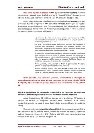 Prof. Otávio Piva Direito	
  Constitucional	
  
www.acasadoconcurseiro.com.br Prof.	
  Otávio	
  Piva	
  	
  	
  	
  	
  	
  	
  	
  	
  	
  	
  	
  	
  	
  	
  	
  	
  	
  	
  	
  	
  Página	
  120	
  
Nota	
  sobre	
  a	
  perda	
  da	
  eficácia	
  da	
  MP:	
  o	
  posicionamento	
  originário	
  da	
  CF/88,	
  
efetivamente,	
  	
  levava	
  à	
  perda	
  de	
  eficácia	
  DESDE	
  A	
  EDIÇÃO	
  (EX	
  TUNC).	
  Todavia,	
  com	
  o	
  
advento	
  da	
  EC	
  32/01,	
  incorporou-­‐se	
  no	
  art.	
  62,	
  §	
  3.º,	
  a	
  ressalva	
  dos	
  §§	
  11	
  e	
  12.	
  
Assim,	
  talvez	
  se	
  tenha	
  o	
  reconhecimento	
  constitucional	
  que,	
  em	
  regra,	
  os	
  atos	
  
praticados	
   durante	
   a	
   vigência	
   da	
   MP,	
   com	
   ultra-­‐atividade,	
   ficarão	
   por	
   ela	
   regidos.	
  	
  
Atualmente,	
  em	
  sentido	
  inverso,	
  se	
  o	
  Congresso	
  Nacional	
  tiver	
  a	
  intenção	
  de	
  conferir	
  
eficácia	
  retroativa,	
  deverá	
  emitir	
  um	
  decreto	
  legislativo	
  regulando	
  as	
  relações	
  jurídicas	
  
decorrentes	
  do	
  período	
  em	
  que	
  a	
  MP	
  vigorou:	
  
	
  
[...]	
   Embora	
   o	
   §	
   3.º	
   do	
   art.	
   62,	
   novo,	
   continue	
   a	
   prever	
   que	
   as	
   medidas	
  
provisórias	
  não	
  convertidas	
  em	
  lei	
  perderão	
  eficácia	
  ex	
  tunc,	
  ele	
  ressalva	
  as	
  
situações	
  regidas	
  pelos	
  §§	
  11	
  e	
  12.	
  
Ora,	
   este	
   §	
   11	
   mantém	
   regidas	
   pela	
   medida	
   provisória	
   não	
   convertida	
   as	
  
situações	
   dela	
   decorrentes.	
   Entretanto,	
   nos	
   primeiros	
   sessenta	
   dias	
  
posteriores	
   à	
   perda	
   de	
   eficácia	
   da	
   media,	
   decreto	
   legislativo	
   poderá	
   dispor	
  
sobre	
  essas	
  relações	
  jurídicas,	
  consoante	
  prevê	
  o	
  §	
  3.º,	
  in	
  fine.	
  
Há	
  muito	
  nisto	
  uma	
  profunda	
  modificação	
  relativamente	
  ao	
  que	
  resultava	
  do	
  
texto	
   primitivo.	
   Neste,	
   os	
   efeitos	
   da	
   medida	
   provisória	
   não	
   convertida	
   se	
  
desconstituíam,	
  salvo	
  se	
  o	
  decreto	
  legislativo	
  dispuser	
  em	
  contrário.	
  Ao	
  invés,	
  
hoje,	
   eles	
   perduram	
   válidos,	
   salvo	
   se	
   o	
   decreto	
   legislativo	
   dispuser	
   em	
  
contrário.	
  E	
  isto	
  o	
  prazo	
  de	
  sessenta	
  dias	
  mencionado.	
  
Ocorre,	
   portanto,	
   uma	
   presunção	
   a	
   favor	
   da	
   permanência	
   do	
   regime	
  
aplicado	
  às	
  relações	
  jurídicas	
  pela	
  medida	
  provisória.	
  
(Manoel	
   Gonçalves	
   Ferreira	
   Filho,	
   apud	
   AMARAL	
   JÚNIOR,	
   José	
   Levi	
   Mello.	
  
Medida	
  Provisória	
  e	
  a	
  sua	
  Conversão	
  em	
  Lei:	
  a	
  emenda	
  constitucional	
  n.º	
  32	
  e	
  
o	
  papel	
  do	
  Congresso	
  Nacional.	
  São	
  Paulo:	
  RT,	
  2004,	
  p.	
  257).	
  [grifo	
  nosso]	
  
	
  
	
   Nada	
   obstante,	
   para	
   concursos	
   públicos,	
   recomenda-­‐se	
   a	
   utilização	
   da	
  
expressão	
  constitucional,	
  de	
  que	
  a	
  MP,	
  não	
  convertida	
  em	
  lei,	
  perde	
  eficácia	
  “DESDE	
  
A	
  EDIÇÃO”,	
  até	
  na	
  medida	
  em	
  que	
  esta	
  discussão	
  está	
  sub	
  judice	
  no	
  STF	
  na	
  ADPF	
  nº	
  
84.	
  
	
  
	
  
12.6.4	
   A	
   possibilidade	
   de	
   convocação	
   extraordinária	
   do	
   Congresso	
   Nacional	
   para	
  
apreciação	
  de	
  medidas	
  provisórias	
  editadas	
  durante	
  os	
  períodos	
  de	
  recesso	
  	
  
Antes	
  do	
  advento	
  da	
  EC	
  32/01,	
  no	
  caso	
  de	
  haver	
  a	
  edição	
  de	
  MP	
  durante	
  o	
  
período	
   de	
   recesso,	
   o	
   Congresso	
   Nacional	
   seria	
   convocado	
   a	
   se	
   reunir,	
  
extraordinariamente,	
  no	
  prazo	
  de	
  cinco	
  dias	
  (redação	
  anterior:	
  CF,	
  art.	
  62,	
  parágrafo	
  
único).	
  	
  
Hoje,	
  contudo,	
  não	
  mais	
  existe	
  tal	
  possibilidade	
  de	
  convocação	
  extraordinária	
  
para	
  apreciação	
  de	
  MP,	
  mesmo	
  porque,	
  durante	
  os	
  períodos	
  de	
  recesso,	
  o	
  prazo	
  de	
  
vigência	
  é	
  suspenso	
  (CF,	
  art.	
  62,	
  §	
  4.º).	
  	
  	
  Todavia,	
  a	
  EC	
  32/01,	
  corretamente,	
  alterou	
  a	
  
redação	
  do	
  art.	
  57,	
  §	
  7.º,	
  e	
  incluiu	
  o	
  parágrafo	
  8.º.	
  
 