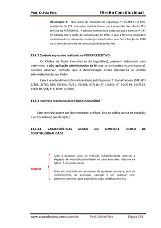 Prof. Otávio Piva Direito	
  Constitucional	
  
www.acasadoconcurseiro.com.br Prof.	
  Otávio	
  Piva	
  	
  	
  	
  	
  	
  	
  	
  	
  	
  	
  	
  	
  	
  	
  	
  	
  	
  	
  	
  	
  Página	
  130	
  
Observação	
   2:	
   	
   	
   Nos	
   autos	
   do	
   mandado	
   de	
   segurança	
   nº	
   25.888-­‐RJ,	
   o	
   Min.	
  
presidente	
  do	
  STF	
  	
  concedeu	
  medida	
  liminar	
  para	
  suspender	
  decisão	
  do	
  TCU	
  
em	
  face	
  da	
  PETROBRAS.	
  	
  A	
  decisão	
  monocrática	
  destacou	
  que	
  a	
  súmula	
  nº	
  347	
  
foi	
  editada	
  sob	
  a	
  égide	
  da	
  Constituição	
  de	
  1946,	
  o	
  que	
  a	
  tornaria	
  inaplicável	
  
considerando	
  as	
  relevantes	
  mudanças	
  introduzidas	
  pela	
  Constituição	
  de	
  1988	
  
no	
  sistema	
  de	
  controle	
  de	
  constitucionalidade	
  das	
  leis.	
  
	
  
13.4.2	
  Controle	
  repressivo	
  realizado	
  no	
  PODER	
  EXECUTIVO	
  
	
  	
   Os	
   Chefes	
   do	
   Poder	
   Executivo	
   (e	
   do	
   Legislativo),	
   possuem	
   autoridade	
   para	
  
determinar	
  a	
  não	
  aplicação	
  administrativa	
  da	
  lei	
  que	
  se	
  demonstra	
  inconstitucional,	
  
devendo	
   observar,	
   contudo,	
   que	
   a	
   determinação	
   estará	
   circunscrita	
   ao	
   âmbito	
  
administrativo	
  de	
  seu	
  Poder.	
  	
  
	
   Esse	
  é	
  o	
  entendimento	
  foi	
  referendado	
  pelo	
  Supremo	
  Tribunal	
  Federal	
  (STF,	
  RTJ	
  
2/386,	
  3/760;	
  RDA	
  59/339,	
  76/51,	
  76/308,	
  97/116;	
  RF	
  196/59;	
  RT	
  354/139,	
  354/153,	
  
358/130,	
  594/218;	
  BDM	
  11/600).	
  
	
  
13.4.3 Controle	
  repressivo	
  pelo	
  PODER	
  JUDICIÁRIO	
  
	
  
	
  	
  	
  	
  	
  	
  	
  	
  	
  Este	
  controle	
  ocorre	
  por	
  dois	
  métodos:	
  o	
  difuso	
  	
  (via	
  de	
  defesa	
  ou	
  via	
  de	
  exceção)	
  	
  
e	
  o	
  concentrado	
  (via	
  de	
  ação).	
  	
  
	
  
13.4.3.1	
   CARACTERÍSTICAS	
   GERAIS	
   DO	
   CONTROLE	
   DIFUSO	
   DE	
  
CONSTITUCIONALIDADE	
  
	
  
	
  
	
  
	
  
	
  
DIFUSO	
  
	
  
	
  
	
  
	
  
	
  
	
  
Cabe	
   a	
   qualquer	
   juízo	
   ou	
   tribunal,	
   indistintamente	
   apreciar	
   a	
  
alegação	
   de	
   inconstitucionalidade	
   no	
   caso	
   concreto,	
   inclusive	
   ex	
  
officio.	
  É	
  um	
  poder-­‐dever.	
  
	
  
Pode	
   ser	
   suscitado	
   em	
   processos	
   de	
   qualquer	
   natureza,	
   seja	
   de	
  
conhecimento,	
   de	
   execução,	
   cautelar	
   e	
   em	
   qualquer	
   rito:	
  
ordinário,	
  sumário,	
  ação	
  especial	
  ou	
  ação	
  constitucional	
  etc.	
  
 