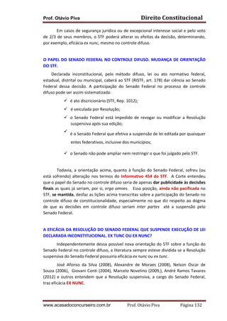 Prof. Otávio Piva Direito	
  Constitucional	
  
www.acasadoconcurseiro.com.br Prof.	
  Otávio	
  Piva	
  	
  	
  	
  	
  	
  	
  	
  	
  	
  	
  	
  	
  	
  	
  	
  	
  	
  	
  	
  	
  Página	
  132	
  
Em	
  casos	
  de	
  segurança	
  jurídica	
  ou	
  de	
  excepcional	
  interesse	
  social	
  e	
  pelo	
  voto	
  
de	
  2/3	
  de	
  seus	
  membros,	
  o	
  STF	
  poderá	
  alterar	
  os	
  efeitos	
  da	
  decisão,	
  determinando,	
  
por	
  exemplo,	
  eficácia	
  ex	
  nunc,	
  mesmo	
  no	
  controle	
  difuso.	
  
	
  
O	
  PAPEL	
  DO	
  SENADO	
  FEDERAL	
  NO	
  CONTROLE	
  DIFUSO.	
  MUDANÇA	
  DE	
  ORIENTAÇÃO	
  
DO	
  STF.	
  
	
   Declarada	
   inconstitucional,	
   pelo	
   método	
   difuso,	
   lei	
   ou	
   ato	
   normativo	
   federal,	
  
estadual,	
  distrital	
  ou	
  municipal,	
  caberá	
  ao	
  STF	
  (RISTF,	
  art.	
  178)	
  dar	
  ciência	
  ao	
  Senado	
  
Federal	
   dessa	
   decisão.	
   A	
   participação	
   do	
   Senado	
   Federal	
   no	
   processo	
   de	
   controle	
  
difuso	
  pode	
  ser	
  assim	
  sistematizada:	
  
ü é	
  ato	
  discricionário	
  (STF,	
  Rep.	
  1012);	
  
ü é	
  veiculada	
  por	
  Resolução;	
  
ü o	
  Senado	
  Federal	
  está	
  impedido	
  de	
  revogar	
  ou	
  modificar	
  a	
  Resolução	
  
suspensiva	
  após	
  sua	
  edição;	
  
ü é	
  o	
  Senado	
  Federal	
  que	
  efetiva	
  a	
  suspensão	
  de	
  lei	
  editada	
  por	
  quaisquer	
  
entes	
  federativos,	
  inclusive	
  dos	
  municípios;	
  
ü o	
  Senado	
  não	
  pode	
  ampliar	
  nem	
  restringir	
  o	
  que	
  foi	
  julgado	
  pelo	
  STF.	
  
	
  
Todavia,	
  a	
  orientação	
  acima,	
  quanto	
  à	
  função	
  do	
  Senado	
  Federal,	
  sofreu	
  (ou	
  
está	
  sofrendo)	
  alteração	
  nos	
  termos	
  do	
  Informativo	
  454	
  do	
  STF.	
  	
  A	
  Corte	
  entendeu	
  
que	
  o	
  papel	
  do	
  Senado	
  no	
  controle	
  difuso	
  seria	
  de	
  apenas	
  dar	
  publicidade	
  às	
  decisões	
  
finais	
  as	
  quais	
  já	
  seriam,	
  por	
  si,	
  erga	
  omnes.	
  	
  	
  Essa	
  posição,	
  ainda	
  não	
  pacificada	
  no	
  
STF,	
  se	
  mantida,	
  desfaz	
  as	
  lições	
  acima	
  transcritas	
  sobre	
  a	
  participação	
  do	
  Senado	
  no	
  
controle	
  difuso	
  de	
  constitucionalidade,	
  especialmente	
  no	
  que	
  diz	
  respeito	
  ao	
  dogma	
  
de	
   que	
   as	
   decisões	
   em	
   controle	
   difuso	
   seriam	
   inter	
   partes	
   	
   até	
   a	
   suspensão	
   pelo	
  
Senado	
  Federal.	
  
	
  
A	
  EFICÁCIA	
  DA	
  RESOLUÇÃO	
  DO	
  SENADO	
  FEDERAL	
  QUE	
  SUSPENDE	
  EXECUÇÃO	
  DE	
  LEI	
  
DECLARADA	
  INCONSTITUCIONAL.	
  EX	
  TUNC	
  OU	
  EX	
  NUNC?	
  
Independentemente	
  dessa	
  possível	
  nova	
  orientação	
  do	
  STF	
  sobre	
  a	
  função	
  do	
  
Senado	
  Federal	
  no	
  controle	
  difuso,	
  a	
  literatura	
  sempre	
  esteve	
  dividida	
  se	
  a	
  Resolução	
  
suspensiva	
  do	
  Senado	
  Federal	
  possuiria	
  eficácia	
  ex	
  nunc	
  ou	
  ex	
  tunc.	
  	
  
José	
   Afonso	
   da	
   Silva	
   (2008),	
   Alexandre	
   de	
   Moraes	
   (2008),	
   Nelson	
   Oscar	
   de	
  
Souza	
  (2006),	
  	
  Giovani	
  Conti	
  (2004),	
  Marcelo	
  Novelino	
  (2009,),	
  André	
  Ramos	
  Tavares	
  
(2012)	
   e	
   outros	
   entendem	
   que	
   a	
   Resolução	
   suspensiva,	
   a	
   cargo	
   do	
   Senado	
   Federal,	
  	
  
traz	
  eficácia	
  EX	
  NUNC.	
  
 