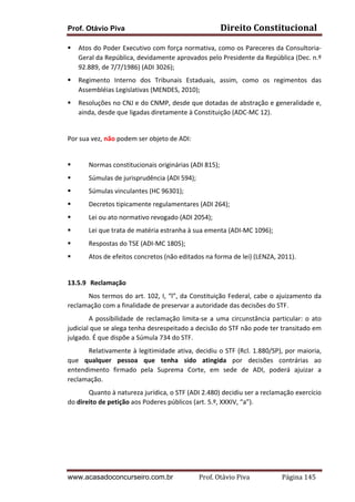 Prof. Otávio Piva Direito	
  Constitucional	
  
www.acasadoconcurseiro.com.br Prof.	
  Otávio	
  Piva	
  	
  	
  	
  	
  	
  	
  	
  	
  	
  	
  	
  	
  	
  	
  	
  	
  	
  	
  	
  	
  Página	
  145	
  
§ Atos	
  do	
  Poder	
  Executivo	
  com	
  força	
  normativa,	
  como	
  os	
  Pareceres	
  da	
  Consultoria-­‐
Geral	
  da	
  República,	
  devidamente	
  aprovados	
  pelo	
  Presidente	
  da	
  República	
  (Dec.	
  n.º	
  
92.889,	
  de	
  7/7/1986)	
  (ADI	
  3026);	
  
§ Regimento	
   Interno	
   dos	
   Tribunais	
   Estaduais,	
   assim,	
   como	
   os	
   regimentos	
   das	
  
Assembléias	
  Legislativas	
  (MENDES,	
  2010);	
  	
  
§ Resoluções	
  no	
  CNJ	
  e	
  do	
  CNMP,	
  desde	
  que	
  dotadas	
  de	
  abstração	
  e	
  generalidade	
  e,	
  
ainda,	
  desde	
  que	
  ligadas	
  diretamente	
  à	
  Constituição	
  (ADC-­‐MC	
  12).	
  	
  	
  
	
  
Por	
  sua	
  vez,	
  não	
  podem	
  ser	
  objeto	
  de	
  ADI:	
  
	
  
§ Normas	
  constitucionais	
  originárias	
  (ADI	
  815);	
  
§ Súmulas	
  de	
  jurisprudência	
  (ADI	
  594);	
  
§ Súmulas	
  vinculantes	
  (HC	
  96301);	
  
§ Decretos	
  tipicamente	
  regulamentares	
  (ADI	
  264);	
  	
  
§ Lei	
  ou	
  ato	
  normativo	
  revogado	
  (ADI	
  2054);	
  
§ Lei	
  que	
  trata	
  de	
  matéria	
  estranha	
  à	
  sua	
  ementa	
  (ADI-­‐MC	
  1096);	
  
§ Respostas	
  do	
  TSE	
  (ADI-­‐MC	
  1805);	
  
§ Atos	
  de	
  efeitos	
  concretos	
  (não	
  editados	
  na	
  forma	
  de	
  lei)	
  (LENZA,	
  2011).	
  
	
  
13.5.9 	
  Reclamação	
  
Nos	
  termos	
  do	
  art.	
  102,	
  I,	
  “l”,	
  da	
  Constituição	
  Federal,	
  cabe	
  o	
  ajuizamento	
  da	
  
reclamação	
  com	
  a	
  finalidade	
  de	
  preservar	
  a	
  autoridade	
  das	
  decisões	
  do	
  STF.	
  
A	
  possibilidade	
  de	
  reclamação	
  limita-­‐se	
  a	
  uma	
  circunstância	
  particular:	
  o	
  ato	
  
judicial	
  que	
  se	
  alega	
  tenha	
  desrespeitado	
  a	
  decisão	
  do	
  STF	
  não	
  pode	
  ter	
  transitado	
  em	
  
julgado.	
  É	
  que	
  dispõe	
  a	
  Súmula	
  734	
  do	
  STF.	
  
Relativamente	
  à	
  legitimidade	
  ativa,	
  decidiu	
  o	
  STF	
  (Rcl.	
  1.880/SP),	
  por	
  maioria,	
  
que	
   qualquer	
   pessoa	
   que	
   tenha	
   sido	
   atingida	
   por	
   decisões	
   contrárias	
   ao	
  
entendimento	
   firmado	
   pela	
   Suprema	
   Corte,	
   em	
   sede	
   de	
   ADI,	
   poderá	
   ajuizar	
   a	
  
reclamação.	
  
Quanto	
  à	
  natureza	
  jurídica,	
  o	
  STF	
  (ADI	
  2.480)	
  decidiu	
  ser	
  a	
  reclamação	
  exercício	
  
do	
  direito	
  de	
  petição	
  aos	
  Poderes	
  públicos	
  (art.	
  5.º,	
  XXXIV,	
  “a”).	
  
	
  
	
  
	
  
	
  
 