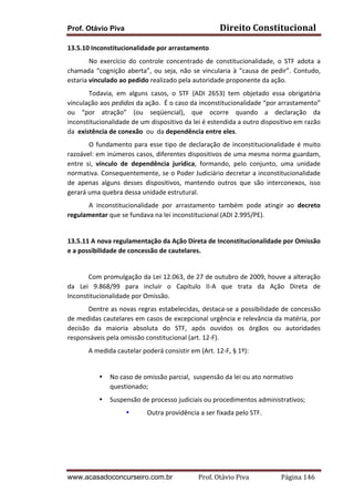 Prof. Otávio Piva Direito	
  Constitucional	
  
www.acasadoconcurseiro.com.br Prof.	
  Otávio	
  Piva	
  	
  	
  	
  	
  	
  	
  	
  	
  	
  	
  	
  	
  	
  	
  	
  	
  	
  	
  	
  	
  Página	
  146	
  
13.5.10	
  Inconstitucionalidade	
  por	
  arrastamento	
  
	
   No	
   exercício	
   do	
   controle	
   concentrado	
   de	
   constitucionalidade,	
   o	
   STF	
   adota	
   a	
  
chamada	
  “cognição	
  aberta”,	
  ou	
  seja,	
  não	
  se	
  vincularia	
  à	
  “causa	
  de	
  pedir”.	
  Contudo,	
  
estaria	
  vinculado	
  ao	
  pedido	
  realizado	
  pela	
  autoridade	
  proponente	
  da	
  ação.	
  
	
   Todavia,	
   em	
   alguns	
   casos,	
   o	
   STF	
   (ADI	
   2653)	
   tem	
   objetado	
   essa	
   obrigatória	
  
vinculação	
  aos	
  pedidos	
  da	
  ação.	
  	
  É	
  o	
  caso	
  da	
  inconstitucionalidade	
  “por	
  arrastamento”	
  
ou	
   “por	
   atração”	
   (ou	
   seqüencial),	
   que	
   ocorre	
   quando	
   a	
   declaração	
   da	
  
inconstitucionalidade	
  de	
  um	
  dispositivo	
  da	
  lei	
  é	
  estendida	
  a	
  outro	
  dispositivo	
  em	
  razão	
  
da	
  	
  existência	
  de	
  conexão	
  	
  ou	
  	
  da	
  dependência	
  entre	
  eles.	
  
	
   O	
  fundamento	
  para	
  esse	
  tipo	
  de	
  declaração	
  de	
  inconstitucionalidade	
  é	
  muito	
  
razoável:	
  em	
  inúmeros	
  casos,	
  diferentes	
  dispositivos	
  de	
  uma	
  mesma	
  norma	
  guardam,	
  
entre	
   si,	
   vínculo	
   de	
   dependência	
   jurídica,	
   formando,	
   pelo	
   conjunto,	
   uma	
   unidade	
  
normativa.	
  Consequentemente,	
  se	
  o	
  Poder	
  Judiciário	
  decretar	
  a	
  inconstitucionalidade	
  
de	
   apenas	
   alguns	
   desses	
   dispositivos,	
   mantendo	
   outros	
   que	
   são	
   interconexos,	
   isso	
  
gerará	
  uma	
  quebra	
  dessa	
  unidade	
  estrutural.	
  
	
   A	
   inconstitucionalidade	
   por	
   arrastamento	
   também	
   pode	
   atingir	
   ao	
   decreto	
  
regulamentar	
  que	
  se	
  fundava	
  na	
  lei	
  inconstitucional	
  (ADI	
  2.995/PE).	
  
	
  
13.5.11	
  A	
  nova	
  regulamentação	
  da	
  Ação	
  Direta	
  de	
  Inconstitucionalidade	
  por	
  Omissão	
  
e	
  a	
  possibilidade	
  de	
  concessão	
  de	
  cautelares.	
  
	
  
Com	
  promulgação	
  da	
  Lei	
  12.063,	
  de	
  27	
  de	
  outubro	
  de	
  2009,	
  houve	
  a	
  alteração	
  
da	
   Lei	
   9.868/99	
   para	
   incluir	
   o	
   Capítulo	
   II-­‐A	
   que	
   trata	
   da	
   Ação	
   Direta	
   de	
  
Inconstitucionalidade	
  por	
  Omissão.	
  
Dentre	
  as	
  novas	
  regras	
  estabelecidas,	
  destaca-­‐se	
  a	
  possibilidade	
  de	
  concessão	
  
de	
  medidas	
  cautelares	
  em	
  casos	
  de	
  excepcional	
  urgência	
  e	
  relevância	
  da	
  matéria,	
  por	
  
decisão	
   da	
   maioria	
   absoluta	
   do	
   STF,	
   após	
   ouvidos	
   os	
   órgãos	
   ou	
   autoridades	
  
responsáveis	
  pela	
  omissão	
  constitucional	
  (art.	
  12-­‐F).	
  
A	
  medida	
  cautelar	
  poderá	
  consistir	
  em	
  (Art.	
  12-­‐F,	
  §	
  1º):	
  
	
  
• No	
  caso	
  de	
  omissão	
  parcial,	
  	
  suspensão	
  da	
  lei	
  ou	
  ato	
  normativo	
  
questionado;	
  
• Suspensão	
  de	
  processo	
  judiciais	
  ou	
  procedimentos	
  administrativos;	
  
• Outra	
  providência	
  a	
  ser	
  fixada	
  pelo	
  STF.
 