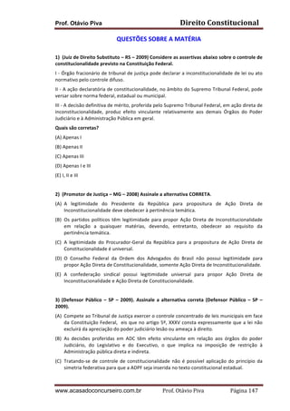 Prof. Otávio Piva Direito	
  Constitucional	
  
www.acasadoconcurseiro.com.br Prof.	
  Otávio	
  Piva	
  	
  	
  	
  	
  	
  	
  	
  	
  	
  	
  	
  	
  	
  	
  	
  	
  	
  	
  	
  	
  Página	
  147	
  
QUESTÕES	
  SOBRE	
  A	
  MATÉRIA	
  
	
  
1) (Juiz	
  de	
  Direito	
  Substituto	
  –	
  RS	
  –	
  2009)	
  Considere	
  as	
  assertivas	
  abaixo	
  sobre	
  o	
  controle	
  de	
  
constitucionalidade	
  previsto	
  na	
  Constituição	
  Federal.	
  
I	
  -­‐	
  Órgão	
  fracionário	
  de	
  tribunal	
  de	
  justiça	
  pode	
  declarar	
  a	
  inconstitucionalidade	
  de	
  lei	
  ou	
  ato	
  
normativo	
  pelo	
  controle	
  difuso.	
  
II	
  -­‐	
  A	
  ação	
  declaratória	
  de	
  constitucionalidade,	
  no	
  âmbito	
  do	
  Supremo	
  Tribunal	
  Federal,	
  pode	
  
versar	
  sobre	
  norma	
  federal,	
  estadual	
  ou	
  municipal.	
  
III	
  -­‐	
  A	
  decisão	
  definitiva	
  de	
  mérito,	
  proferida	
  pelo	
  Supremo	
  Tribunal	
  Federal,	
  em	
  ação	
  direta	
  de	
  
inconstitucionalidade,	
   produz	
   efeito	
   vinculante	
   relativamente	
   aos	
   demais	
   Órgãos	
   do	
   Poder	
  
Judiciário	
  e	
  à	
  Administração	
  Pública	
  em	
  geral.	
  
Quais	
  são	
  corretas?	
  
(A)	
  Apenas	
  I	
  
(B)	
  Apenas	
  II	
  
(C)	
  Apenas	
  III	
  
(D)	
  Apenas	
  I	
  e	
  III	
  
(E)	
  I,	
  II	
  e	
  III	
  
	
  
2)	
  	
  (Promotor	
  de	
  Justiça	
  –	
  MG	
  –	
  2008)	
  Assinale	
  a	
  alternativa	
  CORRETA.	
  
(A) A	
   legitimidade	
   do	
   Presidente	
   da	
   República	
   para	
   propositura	
   de	
   Ação	
   Direta	
   de	
  
Inconstitucionalidade	
  deve	
  obedecer	
  à	
  pertinência	
  temática.	
  
(B) Os	
  partidos	
  políticos	
  têm	
  legitimidade	
  para	
  propor	
  Ação	
  Direta	
  de	
  Inconstitucionalidade	
  
em	
   relação	
   a	
   quaisquer	
   matérias,	
   devendo,	
   entretanto,	
   obedecer	
   ao	
   requisito	
   da	
  
pertinência	
  temática.	
  
(C) A	
   legitimidade	
   do	
   Procurador-­‐Geral	
   da	
   República	
   para	
   a	
   propositura	
   de	
   Ação	
   Direta	
   de	
  
Constitucionalidade	
  é	
  universal.	
  
(D) O	
   Conselho	
   Federal	
   da	
   Ordem	
   dos	
   Advogados	
   do	
   Brasil	
   não	
   possui	
   legitimidade	
   para	
  
propor	
  Ação	
  Direta	
  de	
  Constitucionalidade,	
  somente	
  Ação	
  Direta	
  de	
  Inconstitucionalidade.	
  
(E) A	
   confederação	
   sindical	
   possui	
   legitimidade	
   universal	
   para	
   propor	
   Ação	
   Direta	
   de	
  
Inconstitucionalidade	
  e	
  Ação	
  Direta	
  de	
  Constitucionalidade.	
  
	
  
3)	
  (Defensor	
  Público	
  –	
  SP	
  –	
  2009).	
  Assinale	
  a	
  alternativa	
  correta	
  (Defensor	
  Público	
  –	
  SP	
  –	
  
2009).	
  
(A) Compete	
  ao	
  Tribunal	
  de	
  Justiça	
  exercer	
  o	
  controle	
  concentrado	
  de	
  leis	
  municipais	
  em	
  face	
  
da	
  Constituição	
  Federal,	
  	
  eis	
  que	
  no	
  artigo	
  5º,	
  XXXV	
  consta	
  expressamente	
  que	
  a	
  lei	
  não	
  
excluirá	
  da	
  apreciação	
  do	
  poder	
  judiciário	
  lesão	
  ou	
  ameaça	
  à	
  direito.	
  
(B) As	
   decisões	
   proferidas	
   em	
   ADC	
   têm	
   efeito	
   vinculante	
   em	
   relação	
   aos	
   órgãos	
   do	
   poder	
  
Judiciário,	
   do	
   Legislativo	
   e	
   do	
   Executivo,	
   o	
   que	
   implica	
   na	
   imposição	
   de	
   restrição	
   à	
  
Administração	
  pública	
  direta	
  e	
  indireta.	
  
(C) Tratando-­‐se	
  de	
  controle	
  de	
  constitucionalidade	
  não	
  é	
  possível	
  aplicação	
  do	
  princípio	
  da	
  
simetria	
  federativa	
  para	
  que	
  a	
  ADPF	
  seja	
  inserida	
  no	
  texto	
  constitucional	
  estadual.	
  
 