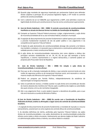 Prof. Otávio Piva Direito	
  Constitucional	
  
www.acasadoconcurseiro.com.br Prof.	
  Otávio	
  Piva	
  	
  	
  	
  	
  	
  	
  	
  	
  	
  	
  	
  	
  	
  	
  	
  	
  	
  	
  	
  	
  Página	
  148	
  
(D) Quando	
  julga	
  mandado	
  de	
  segurança	
  impetrado	
  por	
  parlamentar	
  federal	
  para	
  defender	
  
direito	
  subjetivo	
  à	
  participar	
  de	
  um	
  processo	
  legislativo	
  hígido,	
  o	
  STF	
  incide	
  no	
  controle	
  
político	
  de	
  constitucionalidade.	
  
(E) Com	
  o	
  advento	
  da	
  Lei	
  no	
  9.882/99,	
  que	
  regulamenta	
  a	
  ADPF,	
  está	
  admitido	
  o	
  exame	
  da	
  
legitimidade	
  do	
  direito	
  pré-­‐constitucional	
  em	
  face	
  da	
  norma	
  constitucional	
  superveniente.	
  
	
  
3) (Juiz	
  de	
  Direito	
  Substituto	
  –	
  MG	
  –	
  2008)	
  	
  O	
  controle	
  concentrado	
  de	
  constitucionalidade	
  
manifesta-­‐se	
  através	
  de	
  diversas	
  formas	
  no	
  âmbito	
  da	
  Constituição	
  da	
  República.	
  
(A) Compete	
  ao	
  Supremo	
  Tribunal	
  Federal	
  processar	
  e	
  julgar,	
  originariamente,	
  a	
  ação	
  direta	
  
de	
  inconstitucionalidade	
  de	
  lei	
  ou	
  ato	
  normativo	
  federal,	
  estadual	
  e	
  municipal.	
  
(B) A	
  argüição	
  de	
  descumprimento	
  de	
  preceito	
  fundamental	
  é	
  cabível	
  apenas	
  para	
  evitar	
  lesão	
  
a	
   preceito	
   fundamental	
   resultante	
   de	
   ato	
   do	
   poder	
   público	
   e	
   seu	
   julgamento	
   é	
   da	
  
competência	
  do	
  Supremo	
  Tribunal	
  Federal.	
  
(C) O	
  objeto	
  da	
  ação	
  declaratória	
  de	
  constitucionalidade	
  abrange	
  não	
  somente	
  a	
  lei	
  federal,	
  
mas	
  também	
  a	
  estadual,	
  e	
  é	
  necessário	
  que	
  se	
  demonstre	
  a	
  controvérsia	
  judicial	
  sobre	
  sua	
  
validade	
  perante	
  o	
  texto	
  constitucional	
  federal.	
  
(D) A	
   ação	
   direta	
   de	
   inconstitucionalidade	
   interventiva	
   tem	
   como	
   objetivo	
   a	
   defesa	
   dos	
  
princípios	
   sensíveis	
   estabelecidos	
   no	
   art.	
   34,	
   VII,	
   CR,	
   de	
   que	
   são	
   exemplos	
   a	
   forma	
  
republicana,	
   o	
   sistema	
   representativo	
   e	
   o	
   regime	
   democrático,	
   e	
   somente	
   poderá	
   ser	
  
proposta	
  pelo	
  Procurador-­‐Geral	
  da	
  República.	
  
	
  
5)	
   	
   (Juiz	
   de	
   Direito	
   Substituto	
   –	
   MA	
   –	
   2008)	
   Em	
   relação	
   à	
   ação	
   direta	
   de	
  
inconstitucionalidade,	
  é	
  correto	
  afirmar:	
  
(A) Para	
  que	
  se	
  dê	
  a	
  chamada	
  modulação	
  de	
  efeitos,	
  o	
  que	
  somente	
  ocorrerá	
  tendo	
  em	
  vista	
  
razões	
  de	
  segurança	
  jurídica	
  ou	
  de	
  excepcional	
  interesse	
  social,	
  será	
  necessário	
  o	
  voto	
  da	
  
maioria	
  simples	
  dos	
  Ministros	
  do	
  Supremo	
  Tribunal	
  Federal.	
  
(B) Poderá	
   ser	
   proposta	
   por	
   Partido	
   Político,	
   independentemente	
   da	
   existência	
   de	
  
representação	
  no	
  Congresso	
  Nacional.	
  
(C) Salvo	
  no	
  período	
  de	
  recesso,	
  a	
  medida	
  cautelar	
  na	
  ação	
  direta	
  será	
  concedida	
  por	
  decisão	
  
da	
  maioria	
  absoluta	
  dos	
  membros	
  do	
  Tribunal,	
  após	
  a	
  audiência	
  dos	
  órgãos	
  ou	
  autoridades	
  
dos	
  quais	
  emanou	
  a	
  lei	
  ou	
  ato	
  normativo	
  impugnado.	
  
(D) Até	
  o	
  seu	
  julgamento	
  final,	
  o	
  autor	
  poderá	
  requerer	
  a	
  desistência	
  do	
  pedido,	
  para	
  o	
  que	
  
não	
  será	
  necessária	
  a	
  ouvida	
  do	
  Ministério	
  Público.	
  
	
  
6)	
   (Juiz	
   de	
   Direito	
   Substituto	
   –	
   MA	
   –	
   2008)	
   De	
   acordo	
   com	
   a	
   Constituição	
   da	
   República	
  
Federativa	
  do	
  Brasil,	
  analise	
  as	
  afirmações	
  a	
  seguir	
  acerca	
  do	
  controle	
  de	
  constitucionalidade	
  
brasileiro.	
  
I.	
  A	
  argüição	
  de	
  descumprimento	
  de	
  preceito	
  fundamental,	
  o	
  mandado	
  de	
  injunção	
  e	
  o	
  recurso	
  
extraordinário,	
  caracterizam-­‐se	
  como	
  espécies	
  do	
  controle	
  difuso	
  de	
  constitucionalidade.	
  
II.	
   As	
   decisões	
   definitivas	
   de	
   mérito,	
   proferidas	
   pelo	
   Supremo	
   Tribunal	
   Federal,	
   nas	
   ações	
  
diretas	
  de	
  inconstitucionalidade	
  e	
  nas	
  ações	
  declaratórias	
  de	
  constitucionalidade	
  produzirão	
  
eficácia	
  contra	
  todos	
  e	
  efeito	
  vinculante,	
  relativamente	
  aos	
  demais	
  órgãos	
  do	
  Poder	
  Judiciário	
  
e	
  à	
  administração	
  pública	
  direta	
  e	
  indireta,	
  nas	
  esferas	
  federal	
  e	
  estadual.	
  
 