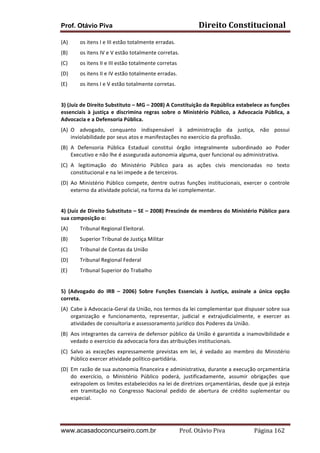 Prof. Otávio Piva Direito	
  Constitucional	
  
www.acasadoconcurseiro.com.br Prof.	
  Otávio	
  Piva	
  	
  	
  	
  	
  	
  	
  	
  	
  	
  	
  	
  	
  	
  	
  	
  	
  	
  	
  	
  	
  Página	
  162	
  
(A) os	
  itens	
  I	
  e	
  III	
  estão	
  totalmente	
  erradas.	
  
(B) os	
  itens	
  IV	
  e	
  V	
  estão	
  totalmente	
  corretas.	
  
(C) os	
  itens	
  II	
  e	
  III	
  estão	
  totalmente	
  corretas	
  
(D) os	
  itens	
  II	
  e	
  IV	
  estão	
  totalmente	
  erradas.	
  
(E) os	
  itens	
  I	
  e	
  V	
  estão	
  totalmente	
  corretas.	
  
	
  
3)	
  (Juiz	
  de	
  Direito	
  Substituto	
  –	
  MG	
  –	
  2008)	
  A	
  Constituição	
  da	
  República	
  estabelece	
  as	
  funções	
  
essenciais	
   à	
   justiça	
   e	
   discrimina	
   regras	
   sobre	
   o	
   Ministério	
   Público,	
   a	
   Advocacia	
   Pública,	
   a	
  
Advocacia	
  e	
  a	
  Defensoria	
  Pública.	
  
(A) O	
   advogado,	
   conquanto	
   indispensável	
   à	
   administração	
   da	
   justiça,	
   não	
   possui	
  
inviolabilidade	
  por	
  seus	
  atos	
  e	
  manifestações	
  no	
  exercício	
  da	
  profissão.	
  
(B) A	
   Defensoria	
   Pública	
   Estadual	
   constitui	
   órgão	
   integralmente	
   subordinado	
   ao	
   Poder	
  
Executivo	
  e	
  não	
  lhe	
  é	
  assegurada	
  autonomia	
  alguma,	
  quer	
  funcional	
  ou	
  administrativa.	
  
(C) A	
   legitimação	
   do	
   Ministério	
   Público	
   para	
   as	
   ações	
   civis	
   mencionadas	
   no	
   texto	
  
constitucional	
  e	
  na	
  lei	
  impede	
  a	
  de	
  terceiros.	
  
(D) Ao	
   Ministério	
   Público	
   compete,	
   dentre	
   outras	
   funções	
   institucionais,	
   exercer	
   o	
   controle	
  
externo	
  da	
  atividade	
  policial,	
  na	
  forma	
  da	
  lei	
  complementar.	
  
	
  
4)	
  (Juiz	
  de	
  Direito	
  Substituto	
  –	
  SE	
  –	
  2008)	
  Prescinde	
  de	
  membros	
  do	
  Ministério	
  Público	
  para	
  
sua	
  composição	
  o:	
  
(A) Tribunal	
  Regional	
  Eleitoral.	
  
(B) Superior	
  Tribunal	
  de	
  Justiça	
  Militar	
  
(C) Tribunal	
  de	
  Contas	
  da	
  União	
  
(D) Tribunal	
  Regional	
  Federal	
  
(E) Tribunal	
  Superior	
  do	
  Trabalho	
  
	
  
5)	
   (Advogado	
   do	
   IRB	
   –	
   2006)	
   Sobre	
   Funções	
   Essenciais	
   à	
   Justiça,	
   assinale	
   a	
   única	
   opção	
  
correta.	
  
(A) Cabe	
  à	
  Advocacia-­‐Geral	
  da	
  União,	
  nos	
  termos	
  da	
  lei	
  complementar	
  que	
  dispuser	
  sobre	
  sua	
  
organização	
   e	
   funcionamento,	
   representar,	
   judicial	
   e	
   extrajudicialmente,	
   e	
   exercer	
   as	
  
atividades	
  de	
  consultoria	
  e	
  assessoramento	
  jurídico	
  dos	
  Poderes	
  da	
  União.	
  
(B) Aos	
  integrantes	
  da	
  carreira	
  de	
  defensor	
  público	
  da	
  União	
  é	
  garantida	
  a	
  inamovibilidade	
  e	
  
vedado	
  o	
  exercício	
  da	
  advocacia	
  fora	
  das	
  atribuições	
  institucionais.	
  
(C) Salvo	
   as	
   exceções	
   expressamente	
   previstas	
   em	
   lei,	
   é	
   vedado	
   ao	
   membro	
   do	
   Ministério	
  
Público	
  exercer	
  atividade	
  político-­‐partidária.	
  
(D) Em	
  razão	
  de	
  sua	
  autonomia	
  financeira	
  e	
  administrativa,	
  durante	
  a	
  execução	
  orçamentária	
  
do	
   exercício,	
   o	
   Ministério	
   Público	
   poderá,	
   justificadamente,	
   assumir	
   obrigações	
   que	
  
extrapolem	
  os	
  limites	
  estabelecidos	
  na	
  lei	
  de	
  diretrizes	
  orçamentárias,	
  desde	
  que	
  já	
  esteja	
  
em	
   tramitação	
   no	
   Congresso	
   Nacional	
   pedido	
   de	
   abertura	
   de	
   crédito	
   suplementar	
   ou	
  
especial.	
  
 