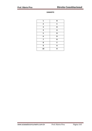Prof. Otávio Piva Direito	
  Constitucional	
  
www.acasadoconcurseiro.com.br Prof.	
  Otávio	
  Piva	
  	
  	
  	
  	
  	
  	
  	
  	
  	
  	
  	
  	
  	
  	
  	
  	
  	
  	
  	
  	
  Página	
  165	
  
GABARITO	
  
	
  
1	
   B	
  
2	
   C	
  
3	
   D	
  
4	
   A	
  
5	
   B	
  
6	
   D	
  
7	
   B	
  
8	
   E	
  
9	
   A	
  
10	
   B	
  
	
   	
  
 