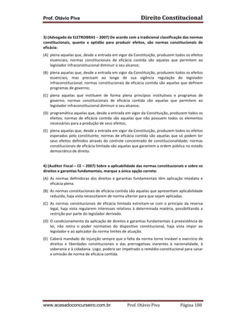 Prof. Otávio Piva Direito	
  Constitucional	
  
www.acasadoconcurseiro.com.br Prof.	
  Otávio	
  Piva	
  	
  	
  	
  	
  	
  	
  	
  	
  	
  	
  	
  	
  	
  	
  	
  	
  	
  	
  	
  	
  Página	
  180	
  
	
  
3)	
  (Advogado	
  da	
  ELETROBRAS	
  –	
  2007)	
  De	
  acordo	
  com	
  a	
  tradicional	
  classificação	
  das	
  normas	
  
constitucionais,	
   quanto	
   a	
   aptidão	
   para	
   produzir	
   efeitos,	
   são	
   normas	
   constitucionais	
   de	
  
eficácia:	
  
(A) plena	
  aquelas	
  que,	
  desde	
  a	
  entrada	
  em	
  vigor	
  da	
  Constituição,	
  produzem	
  todos	
  os	
  efeitos	
  
essenciais;	
   normas	
   constitucionais	
   de	
   eficácia	
   contida	
   são	
   aquelas	
   que	
   permitem	
   ao	
  
legislador	
  infraconstitucional	
  diminuir	
  o	
  seu	
  alcance;	
  
(B) plena	
  aquelas	
  que,	
  desde	
  a	
  entrada	
  em	
  vigor	
  da	
  Constituição,	
  produzem	
  todos	
  os	
  efeitos	
  
essenciais,	
   mas	
   precisam	
   ao	
   longo	
   de	
   sua	
   vigência	
   regulação	
   do	
   legislador	
  
infraconstitucional;	
  normas	
  constitucionais	
  de	
  eficácia	
  contida	
  são	
  aquelas	
  que	
  definem	
  
programas	
  de	
  governo;	
  
(C) plena	
   aquelas	
   que	
   instituem	
   de	
   forma	
   plena	
   princípios	
   institutivos	
   e	
   programas	
   de	
  
governo;	
   normas	
   constitucionais	
   de	
   eficácia	
   contida	
   são	
   aquelas	
   que	
   permitem	
   ao	
  
legislador	
  infraconstitucional	
  diminuir	
  o	
  seu	
  alcance;	
  
(D) programática	
  aquelas	
  que,	
  desde	
  a	
  entrada	
  em	
  vigor	
  da	
  Constituição,	
  produzem	
  todos	
  os	
  
efeitos;	
  normas	
  de	
  eficácia	
  contida	
  são	
  aquelas	
  que	
  não	
  possuem	
  todos	
  os	
  elementos	
  
necessários	
  para	
  a	
  produção	
  de	
  seus	
  efeitos;	
  
(E) plena	
  aquelas	
  que,	
  desde	
  a	
  entrada	
  em	
  vigor	
  da	
  Constituição,	
  produzem	
  todos	
  os	
  efeitos	
  
esperados	
  pelo	
  constituinte;	
  normas	
  de	
  eficácia	
  contida	
  são	
  aquelas	
  que	
  só	
  podem	
  ter	
  
seus	
  efeitos	
  definidos	
  através	
  do	
  controle	
  concentrado	
  de	
  constitucionalidade;	
  normas	
  
constitucionais	
  de	
  eficácia	
  limitada	
  são	
  aquelas	
  que	
  garantem	
  a	
  ordem	
  pública	
  no	
  estado	
  
democrático	
  de	
  direito.	
  
	
  
4)	
  (Auditor	
  Fiscal	
  –	
  CE	
  –	
  2007)	
  Sobre	
  a	
  aplicabilidade	
  das	
  normas	
  constitucionais	
  e	
  sobre	
  os	
  
direitos	
  e	
  garantias	
  fundamentais,	
  marque	
  a	
  única	
  opção	
  correta:	
  
(A) As	
  normas	
  definidoras	
  dos	
  direitos	
  e	
  garantias	
  fundamentais	
  têm	
  aplicação	
  imediata	
  e	
  
eficácia	
  plena.	
  
(B) As	
  normas	
  constitucionais	
  de	
  eficácia	
  contida	
  são	
  aquelas	
  que	
  apresentam	
  aplicabilidade	
  
reduzida,	
  haja	
  vista	
  necessitarem	
  de	
  norma	
  ulterior	
  para	
  que	
  sejam	
  aplicadas.	
  
(C) As	
  normas	
  constitucionais	
  de	
  eficácia	
  limitada	
  estreitam-­‐se	
  com	
  o	
  princípio	
  da	
  reserva	
  
legal,	
  haja	
  vista	
  regularem	
  interesses	
  relativos	
  à	
  determinada	
  matéria,	
  possibilitando	
  a	
  
restrição	
  por	
  parte	
  do	
  legislador	
  derivado.	
  
(D) O	
  condicionamento	
  da	
  aplicação	
  de	
  direitos	
  e	
  garantias	
  fundamentais	
  à	
  preexistência	
  de	
  
lei,	
   não	
   retira	
   o	
   poder	
   normativo	
   do	
   dispositivo	
   constitucional,	
   haja	
   vista	
   impor	
   ao	
  
legislador	
  e	
  ao	
  aplicador	
  da	
  norma	
  limites	
  de	
  atuação.	
  
(E) Caberá	
  mandado	
  de	
  injunção	
  sempre	
  que	
  a	
  falta	
  da	
  norma	
  torne	
  inviável	
  o	
  exercício	
  de	
  
direitos	
   e	
   liberdades	
   constitucionais	
   e	
   das	
   prerrogativas	
   inerentes	
   à	
   nacionalidade,	
   à	
  
soberania	
  e	
  à	
  cidadania.	
  Logo,	
  poderá	
  ser	
  impetrado	
  o	
  remédio	
  constitucional	
  para	
  sanar	
  
a	
  omissão	
  de	
  norma	
  de	
  eficácia	
  contida.	
  
	
  
	
  
	
  
	
  
	
  
 