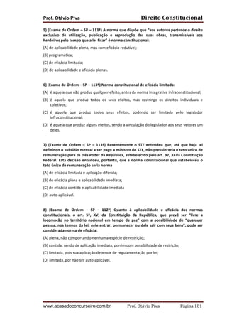 Prof. Otávio Piva Direito	
  Constitucional	
  
www.acasadoconcurseiro.com.br Prof.	
  Otávio	
  Piva	
  	
  	
  	
  	
  	
  	
  	
  	
  	
  	
  	
  	
  	
  	
  	
  	
  	
  	
  	
  	
  Página	
  181	
  
5)	
  (Exame	
  de	
  Ordem	
  –	
  SP	
  –	
  113º)	
  A	
  norma	
  que	
  dispõe	
  que	
  “aos	
  autores	
  pertence	
  o	
  direito	
  
exclusivo	
   de	
   utilização,	
   publicação	
   e	
   reprodução	
   das	
   suas	
   obras,	
   transmissíveis	
   aos	
  
herdeiros	
  pelo	
  tempo	
  que	
  a	
  lei	
  fixar”	
  é	
  norma	
  constitucional:	
  
(A)	
  de	
  aplicabilidade	
  plena,	
  mas	
  com	
  eficácia	
  redutível;	
  
(B)	
  programática;	
  
(C)	
  de	
  eficácia	
  limitada;	
  
(D)	
  de	
  aplicabilidade	
  e	
  eficácia	
  plenas.	
  
	
  
6)	
  (Exame	
  de	
  Ordem	
  –	
  SP	
  –	
  113º)	
  Norma	
  constitucional	
  de	
  eficácia	
  limitada:	
  
(A) é	
  aquela	
  que	
  não	
  produz	
  qualquer	
  efeito,	
  antes	
  da	
  norma	
  integrativa	
  infraconstitucional;	
  
(B) é	
   aquela	
   que	
   produz	
   todos	
   os	
   seus	
   efeitos,	
   mas	
   restringe	
   os	
   direitos	
   individuais	
   e	
  
coletivos;	
  
(C) é	
   aquela	
   que	
   produz	
   todos	
   seus	
   efeitos,	
   podendo	
   ser	
   limitada	
   pelo	
   legislador	
  
infraconstitucional;	
  
(D) é	
  aquela	
  que	
  produz	
  alguns	
  efeitos,	
  sendo	
  a	
  vinculação	
  do	
  legislador	
  aos	
  seus	
  vetores	
  um	
  
deles.	
  
	
  
7)	
   (Exame	
   de	
   Ordem	
   –	
   SP	
   –	
   113º)	
   Recentemente	
   o	
   STF	
   entendeu	
   que,	
   até	
   que	
   haja	
   lei	
  
definindo	
  o	
  subsídio	
  mensal	
  a	
  ser	
  pago	
  a	
  ministro	
  do	
  STF,	
  não	
  prevaleceria	
  o	
  teto	
  único	
  de	
  
remuneração	
  para	
  os	
  três	
  Poder	
  da	
  República,	
  estabelecido	
  pelo	
  art.	
  37,	
  XI	
  da	
  Constituição	
  
Federal.	
  Esta	
  decisão	
  entendeu,	
  portanto,	
  que	
  a	
  norma	
  constitucional	
  que	
  estabeleceu	
  o	
  
teto	
  único	
  de	
  remuneração	
  seria	
  norma	
  	
  
(A)	
  de	
  eficácia	
  limitada	
  e	
  aplicação	
  diferida;	
  
(B)	
  de	
  eficácia	
  plena	
  e	
  aplicabilidade	
  imediata;	
  
(C)	
  de	
  eficácia	
  contida	
  e	
  aplicabilidade	
  imediata	
  
(D)	
  auto-­‐aplicável.	
  
	
  
8)	
   (Exame	
   de	
   Ordem	
   –	
   SP	
   –	
   112º)	
   Quanto	
   à	
   aplicabilidade	
   e	
   eficácia	
   das	
   normas	
  
constitucionais,	
   o	
   art.	
   5º,	
   XV,	
   da	
   Constituição	
   da	
   República,	
   que	
   prevê	
   ser	
   “livre	
   a	
  
locomoção	
   no	
   território	
   nacional	
   em	
   tempo	
   de	
   paz”	
   com	
   a	
   possibilidade	
   de	
   “qualquer	
  
pessoa,	
  nos	
  termos	
  da	
  lei,	
  nele	
  entrar,	
  permanecer	
  ou	
  dele	
  sair	
  com	
  seus	
  bens”,	
  pode	
  ser	
  
considerada	
  norma	
  de	
  eficácia:	
  
(A)	
  plena,	
  não	
  comportando	
  nenhuma	
  espécie	
  de	
  restrição;	
  
(B)	
  contida,	
  sendo	
  de	
  aplicação	
  imediata,	
  porém	
  com	
  possibilidade	
  de	
  restrição;	
  
(C)	
  limitada,	
  pois	
  sua	
  aplicação	
  depende	
  de	
  regulamentação	
  por	
  lei;	
  
(D)	
  limitada,	
  por	
  não	
  ser	
  auto-­‐aplicável.	
  
	
  
	
  
	
  
 