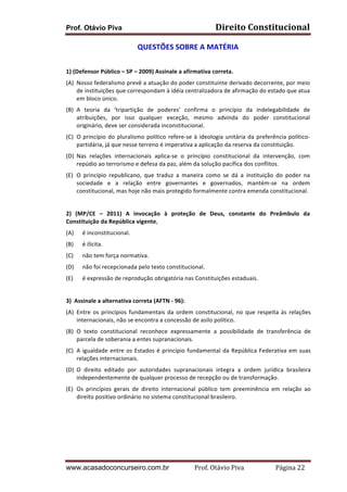 Prof. Otávio Piva Direito	
  Constitucional	
  
www.acasadoconcurseiro.com.br Prof.	
  Otávio	
  Piva	
  	
  	
  	
  	
  	
  	
  	
  	
  	
  	
  	
  	
  	
  	
  	
  	
  	
  	
  	
  	
  Página	
  22	
  
QUESTÕES	
  SOBRE	
  A	
  MATÉRIA	
  
	
  
1)	
  (Defensor	
  Público	
  –	
  SP	
  –	
  2009)	
  Assinale	
  a	
  afirmativa	
  correta.	
  
(A) Nosso	
  federalismo	
  prevê	
  a	
  atuação	
  do	
  poder	
  constituinte	
  derivado	
  decorrente,	
  por	
  meio	
  
de	
  instituições	
  que	
  correspondam	
  à	
  idéia	
  centralizadora	
  de	
  afirmação	
  do	
  estado	
  que	
  atua	
  
em	
  bloco	
  único.	
  
(B) A	
   teoria	
   da	
   ‘tripartição	
   de	
   poderes’	
   confirma	
   o	
   princípio	
   da	
   indelegabilidade	
   de	
  
atribuições,	
   por	
   isso	
   qualquer	
   exceção,	
   mesmo	
   advinda	
   do	
   poder	
   constitucional	
  
originário,	
  deve	
  ser	
  considerada	
  inconstitucional.	
  
(C) O	
  princípio	
  do	
  pluralismo	
  político	
  refere-­‐se	
  à	
  ideologia	
  unitária	
  da	
  preferência	
  político-­‐
partidária,	
  já	
  que	
  nesse	
  terreno	
  é	
  imperativa	
  a	
  aplicação	
  da	
  reserva	
  da	
  constituição.	
  
(D) Nas	
   relações	
   internacionais	
   aplica-­‐se	
   o	
   princípio	
   constitucional	
   da	
   intervenção,	
   com	
  
repúdio	
  ao	
  terrorismo	
  e	
  defesa	
  da	
  paz,	
  além	
  da	
  solução	
  pacífica	
  dos	
  conflitos.	
  
(E) O	
   princípio	
   republicano,	
   que	
   traduz	
   a	
   maneira	
   como	
   se	
   dá	
   a	
   instituição	
   do	
   poder	
   na	
  
sociedade	
   e	
   a	
   relação	
   entre	
   governantes	
   e	
   governados,	
   mantém-­‐se	
   na	
   ordem	
  
constitucional,	
  mas	
  hoje	
  não	
  mais	
  protegido	
  formalmente	
  contra	
  emenda	
  constitucional.	
  
	
  
2)	
   (MP/CE	
   –	
   2011)	
   A	
   invocação	
   à	
   proteção	
   de	
   Deus,	
   constante	
   do	
   Preâmbulo	
   da	
  
Constituição	
  da	
  República	
  vigente,	
  
(A) é	
  inconstitucional.	
  	
  
(B) é	
  ilícita.	
  	
  
(C) não	
  tem	
  força	
  normativa.	
  
(D) não	
  foi	
  recepcionada	
  pelo	
  texto	
  constitucional.	
  
(E) é	
  expressão	
  de	
  reprodução	
  obrigatória	
  nas	
  Constituições	
  estaduais.	
  
	
  
3)	
  	
  Assinale	
  a	
  alternativa	
  correta	
  (AFTN	
  -­‐	
  96):	
  
(A) Entre	
  os	
  princípios	
  fundamentais	
  da	
  ordem	
  constitucional,	
  no	
  que	
  respeita	
  às	
  relações	
  
internacionais,	
  não	
  se	
  encontra	
  a	
  concessão	
  de	
  asilo	
  político.	
  
(B) O	
   texto	
   constitucional	
   reconhece	
   expressamente	
   a	
   possibilidade	
   de	
   transferência	
   de	
  
parcela	
  de	
  soberania	
  a	
  entes	
  supranacionais.	
  
(C) A	
  igualdade	
  entre	
  os	
  Estados	
  é	
  princípio	
  fundamental	
  da	
  República	
  Federativa	
  em	
  suas	
  
relações	
  internacionais.	
  
(D) O	
   direito	
   editado	
   por	
   autoridades	
   supranacionais	
   integra	
   a	
   ordem	
   jurídica	
   brasileira	
  
independentemente	
  de	
  qualquer	
  processo	
  de	
  recepção	
  ou	
  de	
  transformação.	
  
(E) Os	
   princípios	
   gerais	
   de	
   direito	
   internacional	
   público	
   tem	
   preeminência	
   em	
   relação	
   ao	
  
direito	
  positivo	
  ordinário	
  no	
  sistema	
  constitucional	
  brasileiro.	
  
	
  
	
  
	
  
	
  
 
