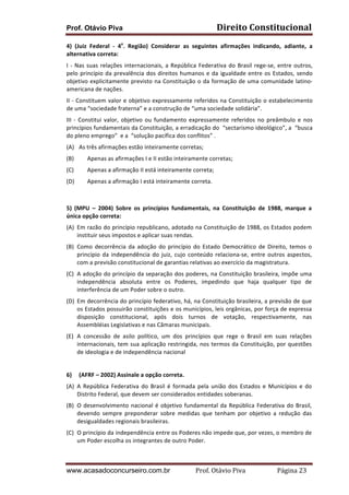 Prof. Otávio Piva Direito	
  Constitucional	
  
www.acasadoconcurseiro.com.br Prof.	
  Otávio	
  Piva	
  	
  	
  	
  	
  	
  	
  	
  	
  	
  	
  	
  	
  	
  	
  	
  	
  	
  	
  	
  	
  Página	
  23	
  
4)	
   (Juiz	
   Federal	
   -­‐	
   4a
.	
   Região)	
   Considerar	
   as	
   seguintes	
   afirmações	
   indicando,	
   adiante,	
   a	
  
alternativa	
  correta:	
  
I	
  -­‐	
  Nas	
  suas	
  relações	
  internacionais,	
  a	
  República	
  Federativa	
  do	
  Brasil	
  rege-­‐se,	
  entre	
  outros,	
  
pelo	
  princípio	
  da	
  prevalência	
  dos	
  direitos	
  humanos	
  e	
  da	
  igualdade	
  entre	
  os	
  Estados,	
  sendo	
  
objetivo	
  explicitamente	
  previsto	
  na	
  Constituição	
  o	
  da	
  formação	
  de	
  uma	
  comunidade	
  latino-­‐
americana	
  de	
  nações.	
  
II	
  -­‐	
  Constituem	
  valor	
  e	
  objetivo	
  expressamente	
  referidos	
  na	
  Constituição	
  o	
  estabelecimento	
  
de	
  uma	
  “sociedade	
  fraterna”	
  e	
  a	
  construção	
  de	
  “uma	
  sociedade	
  solidária”.	
  
III	
  -­‐	
  Constitui	
  valor,	
  objetivo	
  ou	
  fundamento	
  expressamente	
  referidos	
  no	
  preâmbulo	
  e	
  nos	
  
princípios	
  fundamentais	
  da	
  Constituição,	
  a	
  erradicação	
  do	
  	
  “sectarismo	
  ideológico”,	
  a	
  	
  “busca	
  
do	
  pleno	
  emprego”	
  	
  e	
  a	
  	
  “solução	
  pacífica	
  dos	
  conflitos”	
  .	
  
(A) As	
  três	
  afirmações	
  estão	
  inteiramente	
  corretas;	
  
(B) Apenas	
  as	
  afirmações	
  I	
  e	
  II	
  estão	
  inteiramente	
  corretas;	
  
(C) Apenas	
  a	
  afirmação	
  II	
  está	
  inteiramente	
  correta;	
  
(D) Apenas	
  a	
  afirmação	
  I	
  está	
  inteiramente	
  correta.	
  
	
  
5)	
   (MPU	
   –	
   2004)	
   Sobre	
   os	
   princípios	
   fundamentais,	
   na	
   Constituição	
   de	
   1988,	
   marque	
   a	
  
única	
  opção	
  correta:	
  
(A) Em	
  razão	
  do	
  princípio	
  republicano,	
  adotado	
  na	
  Constituição	
  de	
  1988,	
  os	
  Estados	
  podem	
  
instituir	
  seus	
  impostos	
  e	
  aplicar	
  suas	
  rendas.	
  
(B) Como	
   decorrência	
   da	
   adoção	
   do	
   princípio	
   do	
   Estado	
   Democrático	
   de	
   Direito,	
   temos	
   o	
  
princípio	
  da	
  independência	
  do	
  juiz,	
  cujo	
  conteúdo	
  relaciona-­‐se,	
  entre	
  outros	
  aspectos,	
  
com	
  a	
  previsão	
  constitucional	
  de	
  garantias	
  relativas	
  ao	
  exercício	
  da	
  magistratura.	
  
(C) A	
  adoção	
  do	
  princípio	
  da	
  separação	
  dos	
  poderes,	
  na	
  Constituição	
  brasileira,	
  impõe	
  uma	
  
independência	
   absoluta	
   entre	
   os	
   Poderes,	
   impedindo	
   que	
   haja	
   qualquer	
   tipo	
   de	
  
interferência	
  de	
  um	
  Poder	
  sobre	
  o	
  outro.	
  
(D) Em	
  decorrência	
  do	
  princípio	
  federativo,	
  há,	
  na	
  Constituição	
  brasileira,	
  a	
  previsão	
  de	
  que	
  
os	
  Estados	
  possuirão	
  constituições	
  e	
  os	
  municípios,	
  leis	
  orgânicas,	
  por	
  força	
  de	
  expressa	
  
disposição	
   constitucional,	
   após	
   dois	
   turnos	
   de	
   votação,	
   respectivamente,	
   nas	
  
Assembléias	
  Legislativas	
  e	
  nas	
  Câmaras	
  municipais.	
  
(E) A	
   concessão	
   de	
   asilo	
   político,	
   um	
   dos	
   princípios	
   que	
   rege	
   o	
   Brasil	
   em	
   suas	
   relações	
  
internacionais,	
  tem	
  sua	
  aplicação	
  restringida,	
  nos	
  termos	
  da	
  Constituição,	
  por	
  questões	
  
de	
  ideologia	
  e	
  de	
  independência	
  nacional	
  
	
  
6) (AFRF	
  –	
  2002)	
  Assinale	
  a	
  opção	
  correta.	
  
(A) A	
   República	
   Federativa	
   do	
   Brasil	
   é	
   formada	
   pela	
   união	
   dos	
   Estados	
   e	
   Municípios	
   e	
   do	
  
Distrito	
  Federal,	
  que	
  devem	
  ser	
  considerados	
  entidades	
  soberanas.	
  
(B) O	
  desenvolvimento	
  nacional	
  é	
  objetivo	
  fundamental	
  da	
  República	
  Federativa	
  do	
  Brasil,	
  
devendo	
   sempre	
   preponderar	
   sobre	
   medidas	
   que	
   tenham	
   por	
   objetivo	
   a	
   redução	
   das	
  
desigualdades	
  regionais	
  brasileiras.	
  
(C) O	
  princípio	
  da	
  independência	
  entre	
  os	
  Poderes	
  não	
  impede	
  que,	
  por	
  vezes,	
  o	
  membro	
  de	
  
um	
  Poder	
  escolha	
  os	
  integrantes	
  de	
  outro	
  Poder.	
  
 