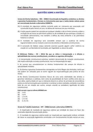 Prof. Otávio Piva Direito	
  Constitucional	
  
www.acasadoconcurseiro.com.br Prof.	
  Otávio	
  Piva	
  	
  	
  	
  	
  	
  	
  	
  	
  	
  	
  	
  	
  	
  	
  	
  	
  	
  	
  	
  	
  Página	
  31	
  
QUESTÕES	
  SOBRE	
  A	
  MATÉRIA	
  
	
  
1)	
  (Juiz	
  de	
  Direito	
  Substituto	
  –	
  MG	
  –	
  2008)	
  A	
  Constituição	
  da	
  República	
  estabelece	
  os	
  direitos	
  
e	
  garantias	
  fundamentais	
  e	
  fornece	
  os	
  instrumentos	
  para	
  que	
  a	
  tutela	
  destes	
  valores	
  possa	
  
ser	
  concretizada	
  Assinale	
  a	
  alternativa	
  CORRETA.	
  
(A) O	
   mandado	
   de	
   segurança	
   coletivo	
   somente	
   pode	
   ser	
   interposto	
   por	
   associação	
   civil	
  
constituída	
  há	
  pelo	
  menos	
  um	
  ano,	
  na	
  defesa	
  de	
  interesses	
  de	
  seus	
  membros.	
  
(B) A	
  ação	
  popular	
  poderá	
  ser	
  ajuizada	
  por	
  qualquer	
  cidadão	
  e	
  não	
  se	
  limita	
  somente	
  a	
  obter	
  a	
  
anulação	
  de	
  ato	
  lesivo	
  ao	
  patrimônio	
  público	
  ou	
  de	
  entidade	
  de	
  que	
  participe	
  o	
  Estado	
  e	
  à	
  
moralidade	
   administrativa,	
   mas	
   também	
   à	
   defesa	
   do	
   meio	
   ambiente	
   e	
   do	
   patrimônio	
  
histórico	
  e	
  cultural.	
  
(C) O	
   mandado	
   de	
   segurança	
   será	
   concedido	
   sempre	
   que	
   a	
   ausência	
   de	
   norma	
  
regulamentadora	
  tornar	
  inviável	
  o	
  exercício	
  dos	
  direitos	
  e	
  liberdades	
  constitucionais.	
  
(D) A	
   concessão	
   do	
   habeas	
   corpus	
   somente	
   ocorrerá	
   quando	
   alguém	
   sofrer	
   violência	
   ou	
  
coação	
  em	
  sua	
  liberdade	
  de	
  locomoção,	
  por	
  ilegalidade	
  ou	
  abuso	
  de	
  poder.	
  
	
  
2)	
   (Defensor	
   Público	
   –	
   RS	
   –	
   2011)	
   No	
   que	
   se	
   refere	
   à	
   interpretação	
   e	
   à	
   eficácia	
   e	
  
aplicabilidade	
  das	
  normas	
  constitucionais,	
  considere	
  as	
  seguintes	
  afirmações:	
  
I.	
  A	
  interpretação	
  constitucional	
  evolutiva,	
  também	
  denominada	
  de	
  mutação	
  constitucional,	
  
não	
  implica	
  alteração	
  no	
  texto	
  constitucional,	
  mas	
  na	
  interpretação	
  da	
  regra.	
  
II.	
   As	
   normas	
   que	
   consubstanciam	
   os	
   direitos	
   fundamentais	
   são	
   sempre	
   de	
   eficácia	
   e	
  
aplicabilidade	
  imediata.	
  
III.	
  Os	
  direitos	
  e	
  garantias	
  fundamentais	
  consagrados	
  na	
  Carta	
  Magna	
  são	
  ilimitados,	
  tanto	
  que	
  
não	
   podem	
   ser	
   utilizados	
   para	
   se	
   eximir	
   alguém	
   da	
   responsabilização	
   pela	
   prática	
   de	
   atos	
  
ilícitos.	
  
IV.	
  No	
   Direito	
   Constitucional	
   brasileiro	
   fala-­‐se	
   de	
   uma	
   certa	
   relatividade	
   dos	
   direitos	
   e	
  
garantias	
  individuais	
  e	
  coletivos,	
  bem	
  como	
  da	
  possibilidade	
  de	
  haver	
  conflito	
  entre	
  dois	
  ou	
  
mais	
  deles,	
  oportunidade	
  em	
  que	
  o	
  intérprete	
  deverá	
  se	
  utilizar	
  do	
  princípio	
  da	
  concordância	
  
prática	
  ou	
  da	
  harmonização	
  para	
  coordenar	
  e	
  combinar	
  os	
  bens	
  tutelados,	
  evitando	
  o	
  sacrifício	
  
total	
   de	
   uns	
   em	
   relação	
   aos	
   outros,	
   sempre	
   visando	
   ao	
   verdadeiro	
   significado	
   do	
   texto	
  
constitucional.	
  
Está	
  correto	
  o	
  que	
  se	
  afirma	
  APENAS	
  em:	
  	
  
(A)	
   I	
  e	
  III.	
  
(B)	
   I	
  e	
  IV.	
  	
  
(C)	
   I,	
  II	
  e	
  III.	
  	
  
(D)	
   I,	
  II	
  e	
  IV.	
  	
  
(E)	
   II,	
  III	
  e	
  IV.	
  
	
  
3)	
  (Juiz	
  do	
  Trabalho	
  Substituto	
  –	
  MT	
  –	
  2008)	
  Assinale	
  a	
  alternativa	
  CORRETA:	
  
I	
   -­‐	
   A	
   impetração	
   de	
   mandado	
   de	
   segurança	
   coletivo	
   por	
   entidade	
   de	
   classe	
   em	
   favor	
   dos	
  
associados	
  depende	
  da	
  autorização	
  destes.	
  
II	
  -­‐	
  O	
  mandado	
  de	
  segurança	
  coletivo	
  pode	
  ser	
  impetrado	
  por	
  organização	
  sindical,	
  entidade	
  
de	
  classe	
  ou	
  associação	
  legalmente	
  constituída	
  e	
  em	
  funcionamento	
  há	
  pelo	
  menos	
  um	
  ano,	
  
 