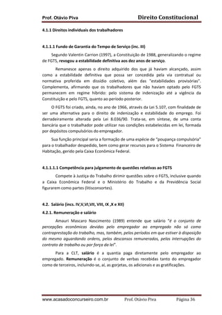 Prof. Otávio Piva Direito	
  Constitucional	
  
www.acasadoconcurseiro.com.br Prof.	
  Otávio	
  Piva	
  	
  	
  	
  	
  	
  	
  	
  	
  	
  	
  	
  	
  	
  	
  	
  	
  	
  	
  	
  	
  Página	
  36	
  
4.1.1	
  Direitos	
  individuais	
  dos	
  trabalhadores	
  
	
  
4.1.1.1	
  Fundo	
  de	
  Garantia	
  do	
  Tempo	
  de	
  Serviço	
  (inc.	
  III)	
  
	
  	
  	
  	
  	
  	
  	
  	
  	
  Segundo	
  Valentin	
  Carrion	
  (1997),	
  a	
  Constituição	
  de	
  1988,	
  generalizando	
  o	
  regime	
  
de	
  FGTS,	
  revogou	
  a	
  estabilidade	
  definitiva	
  aos	
  dez	
  anos	
  de	
  serviço.	
  	
  	
  
Remanesce	
   apenas	
   o	
   direito	
   adquirido	
   dos	
   que	
   já	
   haviam	
   alcançado,	
   assim	
  
como	
   a	
   estabilidade	
   definitiva	
   que	
   possa	
   ser	
   concedida	
   pela	
   via	
   contratual	
   ou	
  
normativa	
   proferida	
   em	
   dissídio	
   coletivo,	
   além	
   das	
   "estabilidades	
   provisórias".	
  
Complementa,	
   afirmando	
   que	
   os	
   trabalhadores	
   que	
   não	
   haviam	
   optado	
   pelo	
   FGTS	
  
permanecem	
   em	
   regime	
   híbrido:	
   pelo	
   sistema	
   de	
   indenização	
   até	
   a	
   vigência	
   da	
  
Constituição	
  e	
  pelo	
  FGTS,	
  quanto	
  ao	
  período	
  posterior.	
  
	
  	
  	
  	
  	
  	
  	
  	
  	
  O	
  FGTS	
  foi	
  criado,	
  ainda,	
  no	
  ano	
  de	
  1966,	
  através	
  da	
  Lei	
  5.107,	
  com	
  finalidade	
  de	
  
ser	
   uma	
   alternativa	
   para	
   o	
   direito	
   de	
   indenização	
   e	
   estabilidade	
   do	
   emprego.	
   Foi	
  
derradeiramente	
   alterada	
   pela	
   Lei	
   8.036/90.	
   Trata-­‐se,	
   em	
   síntese,	
   de	
   uma	
   conta	
  
bancária	
  que	
  o	
  trabalhador	
  pode	
  utilizar	
  nas	
  condições	
  estabelecidas	
  em	
  lei,	
  formada	
  
por	
  depósitos	
  compulsórios	
  do	
  empregador.	
  
	
  	
  	
  	
  	
  	
  	
  	
  	
  Sua	
  função	
  principal	
  seria	
  a	
  formação	
  de	
  uma	
  espécie	
  de	
  “poupança	
  compulsória”	
  
para	
  o	
  trabalhador	
  despedido,	
  bem	
  como	
  gerar	
  recursos	
  para	
  o	
  Sistema	
  	
  Financeiro	
  de	
  
Habitação,	
  gerido	
  pela	
  Caixa	
  Econômica	
  Federal.	
  
	
  
4.1.1.1.1	
  Competência	
  para	
  julgamento	
  de	
  questões	
  relativas	
  ao	
  FGTS	
  
Compete	
  à	
  Justiça	
  do	
  Trabalho	
  dirimir	
  questões	
  sobre	
  o	
  FGTS,	
  inclusive	
  quando	
  
a	
   Caixa	
   Econômica	
   Federal	
   e	
   o	
   Ministério	
   do	
   Trabalho	
   e	
   da	
   Previdência	
   Social	
  
figurarem	
  como	
  partes	
  (litisconsortes).	
  
	
  
4.2.	
  	
  Salário	
  (incs.	
  IV,V,VI,VII,	
  VIII,	
  IX	
  ,X	
  e	
  XII)	
  
4.2.1.	
  Remuneração	
  e	
  salário	
  
Amauri	
   Mascaro	
   Nascimento	
   (1989)	
   entende	
   que	
   salário	
   “é	
   o	
   conjunto	
   de	
  
percepções	
   econômicas	
   devidas	
   pelo	
   empregador	
   ao	
   empregado	
   não	
   só	
   como	
  
contraprestação	
  do	
  trabalho,	
  mas,	
  também,	
  pelos	
  períodos	
  em	
  que	
  estiver	
  à	
  disposição	
  
do	
  mesmo	
  aguardando	
  ordens,	
  pelos	
  descansos	
  remunerados,	
  pelas	
  interrupções	
  do	
  
contrato	
  de	
  trabalho	
  ou	
  por	
  força	
  da	
  lei”.	
  
Para	
   a	
   CLT,	
   salário	
   é	
   a	
   quantia	
   paga	
   diretamente	
   pelo	
   empregador	
   ao	
  
empregado.	
   Remuneração	
   é	
   o	
   conjunto	
   de	
   verbas	
   recebidas	
   tanto	
   do	
   empregador	
  
como	
  de	
  terceiros,	
  incluindo-­‐se,	
  aí,	
  as	
  gorjetas,	
  os	
  adicionais	
  e	
  as	
  gratificações.	
  
	
  
	
  
 
