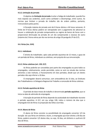 Prof. Otávio Piva Direito	
  Constitucional	
  
www.acasadoconcurseiro.com.br Prof.	
  Otávio	
  Piva	
  	
  	
  	
  	
  	
  	
  	
  	
  	
  	
  	
  	
  	
  	
  	
  	
  	
  	
  	
  	
  Página	
  39	
  
4.3.2.	
  Limitação	
  da	
  jornada	
  
O	
  objetivo	
  da	
  limitação	
  da	
  jornada	
  é	
  evitar	
  a	
  fadiga	
  do	
  trabalhador,	
  quando	
  fica	
  
mais	
   exposto	
   aos	
   acidentes,	
   assim	
   como	
   combater	
   o	
   desemprego,	
   entre	
   outros.	
   As	
  
normas	
   que	
   limitam	
   a	
   jornada	
   de	
   trabalho	
   são	
   de	
   ordem	
   pública,	
   portanto,	
  
irrenunciáveis	
  pelas	
  partes.	
  
A	
  Duração	
  máxima	
  de	
  jornada	
  será	
  de	
  8	
  horas	
  diárias	
  e	
  44	
  horas	
  semanais.	
  O	
  
limite	
   de	
   8	
   horas	
   diárias	
   poderá	
   ser	
   extrapolado	
   sem	
   o	
   pagamento	
   de	
   adicional	
   se	
  
houver	
  a	
  celebração	
  de	
  jornada	
  compensatória	
  ou	
  regime	
  de	
  banco	
  de	
  horas	
  com	
  a	
  
proporcional	
   diminuição	
   da	
   jornada	
   de	
   um	
   dia	
   compensando	
   o	
   excesso	
   de	
   outro	
  
(máximo	
  de	
  2	
  horas	
  extras	
  por	
  dia	
  nos	
  termos	
  do	
  artigo	
  59	
  parágrafo	
  2º	
  da	
  CLT).	
  
	
  
4.4.	
  Férias	
  (inc.	
  XVII)	
  
	
  
4.4.1.	
  Individuais	
  
É	
  direito	
  do	
  trabalhador,	
  após	
  cada	
  período	
  aquisitivo	
  de	
  12	
  meses,	
  o	
  gozo	
  de	
  
um	
  período	
  de	
  férias,	
  individuais	
  ou	
  coletivas,	
  sem	
  prejuízo	
  de	
  sua	
  remuneração.	
  
	
  
4.4.2.	
  Férias	
  coletivas	
  (art.	
  139,	
  CLT)	
  
As	
  férias	
  poderão	
  ser	
  concedidas	
  para	
  parte	
  dos	
  empregados	
  ou	
  para	
  todos	
  os	
  
empregados,	
   coletivamente,	
   sendo	
   permitido,	
   como	
   se	
   verá	
   no	
   estudo	
   das	
   normas	
  
atinentes	
  a	
  este	
  instituto,	
  o	
  fracionamento	
  em	
  dois	
  períodos,	
  desde	
  que	
  um	
  destes	
  
períodos	
  não	
  seja	
  inferior	
  a	
  10	
  dias.	
  
O	
  empregador	
  deverá	
  comunicar,	
  com	
  antecedência	
  de	
  15	
  dias,	
  ao	
  Sindicato	
  
dos	
  Trabalhadores	
  e	
  à	
  Delegacia	
  Regional	
  do	
  Trabalho	
  a	
  concessão	
  de	
  férias	
  coletivas.	
  
	
  
4.4.3.	
  Período	
  aquisitivo	
  de	
  férias	
  
O	
  período	
  de	
  doze	
  meses	
  de	
  trabalho	
  é	
  denominado	
  período	
  aquisitivo,	
  que	
  se	
  
inicia	
  na	
  data	
  de	
  admissão	
  do	
  empregado.	
  
A	
  duração	
  do	
  período	
  de	
  férias	
  depende	
  da	
  assiduidade	
  do	
  trabalhador	
  durante	
  
o	
   período	
   aquisitivo.	
   A	
   CLT,	
   em	
   seu	
   artigo	
   130,	
   indica	
   o	
   número	
   de	
   dias	
   que	
   o	
  
empregado	
  terá	
  de	
  férias	
  na	
  proporção	
  das	
  faltas	
  ocorridas.	
  
	
  
4.4.4.	
  Abono	
  de	
  férias	
  
O	
   abono	
   de	
   férias	
   consiste	
   na	
   possibilidade	
   do	
   empregado	
   converter	
   1/3	
   da	
  
duração	
  	
  de	
  suas	
  férias	
  em	
  dinheiro.	
  Assim,	
  o	
  empregado	
  que	
  tiver	
  direito	
  a	
  30	
  dias	
  de	
  
férias,	
  poderá	
  converter	
  1/3	
  destes	
  dias,	
  ou	
  seja,	
  10	
  dias,	
  em	
  dinheiro	
  e	
  usufruirá	
  20	
  
dias	
  de	
  férias.	
  
 