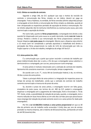 Prof. Otávio Piva Direito	
  Constitucional	
  
www.acasadoconcurseiro.com.br Prof.	
  Otávio	
  Piva	
  	
  	
  	
  	
  	
  	
  	
  	
  	
  	
  	
  	
  	
  	
  	
  	
  	
  	
  	
  	
  Página	
  40	
  
4.4.5.	
  Efeitos	
  na	
  rescisão	
  do	
  contrato.	
  
Segundo	
   o	
   artigo	
   146,	
   da	
   CLT,	
   qualquer	
   que	
   seja	
   o	
   motivo	
   da	
   rescisão	
   do	
  
contrato	
   a	
   remuneração	
   das	
   férias,	
   simples	
   ou	
   em	
   dobro,	
   deverá	
   ser	
   paga	
   ao	
  
empregado.	
  Trata	
  a	
  hipótese,	
  na	
  verdade,	
  de	
  férias	
  vencidas	
  (direito	
  adquirido)	
  porque	
  
o	
  empregado	
  só	
  terá	
  direito	
  a	
  remuneração	
  das	
  férias	
  simples	
  ou	
  dobradas,	
  quando	
  já	
  
tiver	
  ultrapassado	
  os	
  respectivos	
  períodos	
  de	
  aquisição	
  do	
  direito	
  à	
  remuneração.	
  Por	
  
ser	
  direito	
  adquirido	
  não	
  há	
  nenhuma	
  interferência	
  ou	
  eventual	
  justa	
  causa,	
  pois	
  esta	
  
ocorrerá	
  após	
  a	
  aquisição	
  do	
  direito.	
  
Por	
  outro	
  lado,	
  quanto	
  às	
  férias	
  proporcionais,	
  o	
  empregado	
  terá	
  direito	
  a	
  elas	
  
quando	
  for	
  dispensado	
  sem	
  justa	
  causa	
  ou	
  se	
  pedir	
  demissão,	
  tendo	
  mais	
  de	
  1	
  ano	
  de	
  
serviço.	
   Perderá	
   o	
   direito	
   à	
   sua	
   remuneração	
   das	
   férias	
   proporcionais	
   somente	
   se	
  
houver	
  dispensa	
  com	
  justa	
  causa	
  do	
  empregado.	
  Mesmo	
  que	
  a	
  dispensa	
  seja	
  anterior	
  
a	
   12	
   meses	
   (sem	
   ter	
   completado	
   o	
   período	
   aquisitivo)	
   o	
   trabalhado	
   terá	
   direito	
   à	
  
percepção	
   das	
   férias	
   proporcionais	
   na	
   razão	
   de	
   1/12	
   de	
   remuneração	
   por	
   mês	
   ou	
  
fração	
  superior	
  a	
  14	
  dias	
  de	
  trabalho,	
  inteligência	
  do	
  artigo	
  147	
  da	
  CLT.	
  
	
  
4.5.	
  Aviso-­‐prévio	
  (inc.	
  XXI)	
  
É	
  a	
  comunicação	
  que	
  a	
  parte	
  que	
  quiser	
  rescindir	
  o	
  contrato	
  de	
  trabalho	
  por	
  
prazo	
  indeterminado	
  deve	
  dar	
  a	
  outra,	
  a	
  fim	
  de	
  que	
  o	
  empregador	
  possa	
  substituir	
  o	
  
demissionário	
  e	
  o	
  empregado,	
  por	
  sua	
  vez,	
  possa	
  procurar	
  outro	
  emprego.	
  
O	
  aviso	
  prévio	
  é	
  instituto	
  relacionado	
  com	
  a	
  extinção	
  do	
  contrato	
  de	
  trabalho.	
  
Apresenta	
  três	
  caracteres	
  essenciais	
  :	
  é	
  comunicação,	
  tempo	
  e	
  pagamento.	
  
De	
  acordo	
  com	
  o	
  art.	
  7o
.,	
  inciso	
  XXI	
  da	
  Constituição	
  Federal,	
  é	
  de,	
  no	
  mínimo,	
  
30	
  dias	
  o	
  prazo	
  do	
  aviso	
  prévio.	
  
Talvez	
  o	
  principal	
  efeito	
  do	
  aviso	
  prévio	
  é	
  a	
  integração	
  do	
  respectivo	
  prazo	
  no	
  
tempo	
   de	
   serviço	
   do	
   trabalhador,	
   sendo	
   que	
   a	
   extinção	
   do	
   contrato	
   de	
   trabalho	
  
somente	
  ocorrerá	
  após	
  o	
  transcurso	
  do	
  prazo	
  do	
  aviso.	
  
Se,	
   durante	
   o	
   prazo	
   do	
   aviso	
   prévio,	
   o	
   empregado	
   incorrer	
   em	
   falta	
   grave,	
  
ensejadora	
   da	
   justa	
   causa,	
   nos	
   termos	
   do	
   art.	
   482	
   da	
   CLT,	
   poderá	
   o	
   empregador	
  
dispensar	
  o	
  empregado	
  sem	
  o	
  pagamento	
  de	
  indenização,	
  forte	
  o	
  Enunciado	
  n.	
  73	
  do	
  
TST.	
  Existe,	
  ainda,	
  a	
  possibilidade	
  de	
  redução	
  de	
  jornada,	
  quando,	
  o	
  empregado,	
  terá	
  a	
  
mesma	
  reduzida	
  em	
  duas	
  horas	
  diárias	
  ou	
  em	
  sete	
  dias	
  corridos	
  para	
  que	
  possa	
  buscar	
  
novo	
  emprego	
  (tal	
  redução	
  da	
  jornada	
  somente	
  ocorre	
  se	
  o	
  aviso	
  prévio	
  for	
  dado	
  pelo	
  
empregador).	
  
Por	
  fim	
  a	
  Lei	
  12.506/2011	
  instituiu	
  o	
  aviso	
  prévio	
  proporcional	
  em	
  que	
  os	
  30	
  
dias	
   do	
   primeiro	
   ano	
   de	
   trabalho	
   serão	
   acrescidos	
   3	
   (três)	
   dias	
   por	
   ano	
   de	
   serviço	
  
prestado	
  na	
  mesma	
  empresa,	
  até	
  o	
  máximo	
  de	
  60	
  (sessenta)	
  dias,	
  perfazendo	
  um	
  total	
  
de	
  até	
  90	
  (noventa)	
  dias.	
  	
  
	
  
 
