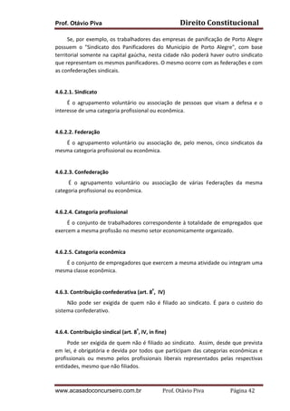 Prof. Otávio Piva Direito	
  Constitucional	
  
www.acasadoconcurseiro.com.br Prof.	
  Otávio	
  Piva	
  	
  	
  	
  	
  	
  	
  	
  	
  	
  	
  	
  	
  	
  	
  	
  	
  	
  	
  	
  	
  Página	
  42	
  
	
  	
  	
  	
  	
  	
  	
  	
  	
  Se,	
  por	
  exemplo,	
  os	
  trabalhadores	
  das	
  empresas	
  de	
  panificação	
  de	
  Porto	
  Alegre	
  
possuem	
   o	
   "Sindicato	
   dos	
   Panificadores	
   do	
   Município	
   de	
   Porto	
   Alegre",	
   com	
   base	
  
territorial	
  somente	
  na	
  capital	
  gaúcha,	
  nesta	
  cidade	
  não	
  poderá	
  haver	
  outro	
  sindicato	
  
que	
  representam	
  os	
  mesmos	
  panificadores.	
  O	
  mesmo	
  ocorre	
  com	
  as	
  federações	
  e	
  com	
  
as	
  confederações	
  sindicais.	
  
	
  
4.6.2.1.	
  Sindicato	
  
	
  	
  	
  	
  	
  	
  	
  	
  	
  É	
   o	
   agrupamento	
   voluntário	
   ou	
   associação	
   de	
   pessoas	
   que	
   visam	
   a	
   defesa	
   e	
   o	
  
interesse	
  de	
  uma	
  categoria	
  profissional	
  ou	
  econômica.	
  
	
  
4.6.2.2.	
  Federação	
  
	
  	
  	
  	
  	
  	
  	
  	
  	
  É	
  o	
  agrupamento	
  voluntário	
  ou	
  associação	
  de,	
  pelo	
  menos,	
  cinco	
  sindicatos	
  da	
  
mesma	
  categoria	
  profissional	
  ou	
  econômica.	
  	
  
	
  
4.6.2.3.	
  Confederação	
  
	
  	
  	
  	
  	
  	
  	
  	
  	
  	
  É	
   o	
   agrupamento	
   voluntário	
   ou	
   associação	
   de	
   várias	
   Federações	
   da	
   mesma	
  
categoria	
  profissional	
  ou	
  econômica.	
  	
  
	
  
4.6.2.4.	
  Categoria	
  profissional	
  
	
  	
  	
  	
  	
  	
  	
  	
  	
  É	
  o	
  conjunto	
  de	
  trabalhadores	
  correspondente	
  à	
  totalidade	
  de	
  empregados	
  que	
  
exercem	
  a	
  mesma	
  profissão	
  no	
  mesmo	
  setor	
  economicamente	
  organizado.	
  
	
  
4.6.2.5.	
  Categoria	
  econômica	
  
	
  	
  	
  	
  	
  	
  	
  	
  	
  É	
  o	
  conjunto	
  de	
  empregadores	
  que	
  exercem	
  a	
  mesma	
  atividade	
  ou	
  integram	
  uma	
  
mesma	
  classe	
  econômica.	
  
	
  
4.6.3.	
  Contribuição	
  confederativa	
  (art.	
  8º
,	
  	
  IV)	
  
	
  	
  	
  	
  	
  	
  	
  	
  	
  Não	
   pode	
   ser	
   exigida	
   de	
   quem	
   não	
   é	
   filiado	
   ao	
   sindicato.	
   É	
   para	
   o	
   custeio	
   do	
  
sistema	
  confederativo.	
  
	
  
4.6.4.	
  Contribuição	
  sindical	
  (art.	
  8º
,	
  IV,	
  in	
  fine)	
  
	
  	
  	
  	
  	
  	
  	
  	
  	
  Pode	
  ser	
  exigida	
  de	
  quem	
  não	
  é	
  filiado	
  ao	
  sindicato.	
  	
  Assim,	
  desde	
  que	
  prevista	
  
em	
  lei,	
  é	
  obrigatória	
  e	
  devida	
  por	
  todos	
  que	
  participam	
  das	
  categorias	
  econômicas	
  e	
  
profissionais	
   ou	
   mesmo	
   pelos	
   profissionais	
   liberais	
   representados	
   pelas	
   respectivas	
  
entidades,	
  mesmo	
  que	
  não	
  filiados.	
  	
  
 