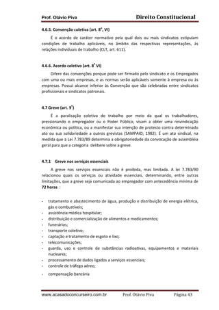 Prof. Otávio Piva Direito	
  Constitucional	
  
www.acasadoconcurseiro.com.br Prof.	
  Otávio	
  Piva	
  	
  	
  	
  	
  	
  	
  	
  	
  	
  	
  	
  	
  	
  	
  	
  	
  	
  	
  	
  	
  Página	
  43	
  
4.6.5.	
  Convenção	
  coletiva	
  (art.	
  8o
,	
  VI)	
  
	
  	
  	
  	
  	
  	
  	
  	
  	
  É	
   o	
   acordo	
   de	
   caráter	
   normativo	
   pela	
   qual	
   dois	
   ou	
   mais	
   sindicatos	
   estipulam	
  
condições	
   de	
   trabalho	
   aplicáveis,	
   no	
   âmbito	
   das	
   respectivas	
   representações,	
   às	
  
relações	
  individuais	
  de	
  trabalho	
  (CLT,	
  art.	
  611).	
  
	
  
4.6.6.	
  Acordo	
  coletivo	
  (art.	
  8º
	
  VI)	
  
	
  	
  	
  	
  	
  	
  	
  	
  	
  Difere	
  das	
  convenções	
  porque	
  pode	
  ser	
  firmado	
  pelo	
  sindicato	
  e	
  os	
  Empregados	
  
com	
  uma	
  ou	
  mais	
  empresas,	
  e	
  as	
  normas	
  serão	
  aplicáveis	
  somente	
  à	
  empresa	
  ou	
  às	
  
empresas.	
  Possui	
  alcance	
  inferior	
  às	
  Convenção	
  que	
  são	
  celebradas	
  entre	
  sindicatos	
  
profissionais	
  e	
  sindicatos	
  patronais.	
  
	
  
4.7 Greve	
  (art.	
  9º
)	
  
	
  	
  	
  	
  	
  	
  	
  	
  	
  É	
   a	
   paralisação	
   coletiva	
   do	
   trabalho	
   por	
   meio	
   da	
   qual	
   os	
   trabalhadores,	
  
pressionando	
   o	
   empregador	
   ou	
   o	
   Poder	
   Público,	
   visam	
   a	
   obter	
   uma	
   reivindicação	
  
econômica	
  ou	
  política,	
  ou	
  a	
  manifestar	
  sua	
  intenção	
  de	
  protesto	
  contra	
  determinado	
  
ato	
   ou	
   sua	
   solidariedade	
   a	
   outros	
   grevistas	
   (SAMPAIO,	
   1982).	
   É	
   um	
   ato	
   sindical,	
   na	
  
medida	
  que	
  a	
  Lei	
  7.783/89	
  determina	
  a	
  obrigatoriedade	
  da	
  convocação	
  de	
  assembléia	
  
geral	
  para	
  que	
  a	
  categoria	
  	
  delibere	
  sobre	
  a	
  greve.	
  
	
  
4.7.1 Greve	
  nos	
  serviços	
  essenciais	
  
	
  	
  	
  	
  	
  	
  	
  	
  	
  A	
   greve	
   nos	
   serviços	
   essenciais	
   não	
   é	
   proibida,	
   mas	
   limitada.	
   A	
   lei	
   7.783/90	
  
relacionou	
   quais	
   os	
   serviços	
   ou	
   atividade	
   essenciais,	
   determinando,	
   entre	
   outras	
  
limitações,	
  que	
  a	
  greve	
  seja	
  comunicada	
  ao	
  empregador	
  com	
  antecedência	
  mínima	
  de	
  
72	
  horas	
  	
  :	
  	
  
	
  
- tratamento	
  e	
  abastecimento	
  de	
  água,	
  produção	
  e	
  distribuição	
  de	
  energia	
  elétrica,	
  
gás	
  e	
  combustíveis;	
  
- assistência	
  médica	
  hospitalar;	
  
- distribuição	
  e	
  comercialização	
  de	
  alimentos	
  e	
  medicamentos;	
  
- funerários;	
  
- transporte	
  coletivo;	
  
- captação	
  e	
  tratamento	
  de	
  esgoto	
  e	
  lixo;	
  
- telecomunicações;	
  
- guarda,	
   uso	
   e	
   controle	
   de	
   substâncias	
   radioativas,	
   equipamentos	
   e	
   materiais	
  
nucleares;	
  
- processamento	
  de	
  dados	
  ligados	
  a	
  serviços	
  essenciais;	
  
- controle	
  de	
  tráfego	
  aéreo;	
  
- compensação	
  bancária	
  
 