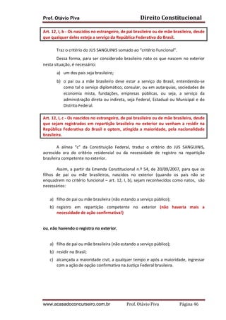 Prof. Otávio Piva Direito	
  Constitucional	
  
www.acasadoconcurseiro.com.br Prof.	
  Otávio	
  Piva	
  	
  	
  	
  	
  	
  	
  	
  	
  	
  	
  	
  	
  	
  	
  	
  	
  	
  	
  	
  	
  Página	
  46	
  
Art.	
  12,	
  I,	
  b	
  -­‐	
  Os	
  nascidos	
  no	
  estrangeiro,	
  de	
  pai	
  brasileiro	
  ou	
  de	
  mãe	
  brasileira,	
  desde	
  
que	
  qualquer	
  deles	
  esteja	
  a	
  serviço	
  da	
  República	
  Federativa	
  do	
  Brasil.	
  	
  
Traz	
  o	
  critério	
  do	
  JUS	
  SANGUINIS	
  somado	
  ao	
  “critério	
  Funcional”.	
  	
  
Dessa	
  forma,	
  para	
  ser	
  considerado	
  brasileiro	
  nato	
  os	
  que	
  nascem	
  no	
  exterior	
  
nesta	
  situação,	
  é	
  necessário:	
  
a) um	
  dos	
  pais	
  seja	
  brasileiro;	
  
b) o	
   pai	
   ou	
   a	
   mãe	
   brasileiro	
   deve	
   estar	
   a	
   serviço	
   do	
   Brasil,	
   entendendo-­‐se	
  
como	
  tal	
  o	
  serviço	
  diplomático,	
  consular,	
  ou	
  em	
  autarquias,	
  sociedades	
  de	
  
economia	
   mista,	
   fundações,	
   empresas	
   públicas,	
   ou	
   seja,	
   a	
   serviço	
   da	
  
administração	
  direta	
  ou	
  indireta,	
  seja	
  Federal,	
  Estadual	
  ou	
  Municipal	
  e	
  do	
  
Distrito	
  Federal.	
  	
  
Art.	
  12,	
  I,	
  c	
  -­‐	
  Os	
  nascidos	
  no	
  estrangeiro,	
  de	
  pai	
  brasileiro	
  ou	
  de	
  mãe	
  brasileira,	
  desde	
  
que	
  sejam	
  registrados	
  em	
  repartição	
  brasileira	
  no	
  exterior	
  ou	
  venham	
  a	
  residir	
  na	
  
República	
  Federativa	
  do	
  Brasil	
  e	
  optem,	
  atingida	
  a	
  maioridade,	
  pela	
  nacionalidade	
  
brasileira.	
  	
  	
  
	
   A	
   alínea	
   “c”	
   da	
   Constituição	
   Federal,	
   traduz	
   o	
   critério	
   do	
   JUS	
   SANGUINIS,	
  
acrescido	
   ora	
   do	
   critério	
   residencial	
   ou	
   da	
   necessidade	
   de	
   registro	
   na	
   repartição	
  
brasileira	
  competente	
  no	
  exterior.	
  
	
   Assim,	
  a	
  partir	
  da	
  Emenda	
  Constitucional	
  n.º	
  54,	
  de	
  20/09/2007,	
  para	
  que	
  os	
  
filhos	
   de	
   pai	
   ou	
   mãe	
   brasileiros,	
   nascidos	
   no	
   exterior	
   (quando	
   os	
   pais	
   não	
   se	
  
enquadrem	
  no	
  critério	
  funcional	
  –	
  art.	
  12,	
  I,	
  b),	
  sejam	
  reconhecidos	
  como	
  natos,	
  	
  são	
  
necessários:	
  	
  
	
  
a) filho	
  de	
  pai	
  ou	
  mãe	
  brasileira	
  (não	
  estando	
  a	
  serviço	
  público);	
  
b) registro	
   em	
   repartição	
   competente	
   no	
   exterior	
   (não	
   haveria	
   mais	
   a	
  
necessidade	
  de	
  ação	
  confirmativa!)	
  
	
  
	
  
ou,	
  não	
  havendo	
  o	
  registro	
  no	
  exterior,	
  
	
  
a) filho	
  de	
  pai	
  ou	
  mãe	
  brasileira	
  (não	
  estando	
  a	
  serviço	
  público);	
  
b) residir	
  no	
  Brasil;	
  
c) alcançada	
  a	
  maioridade	
  civil,	
  a	
  qualquer	
  tempo	
  e	
  após	
  a	
  maioridade,	
  ingressar	
  
com	
  a	
  ação	
  de	
  opção	
  confirmativa	
  na	
  Justiça	
  Federal	
  brasileira.	
  
	
   	
  
	
  
 