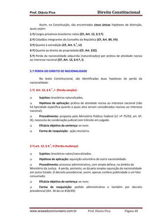 Prof. Otávio Piva Direito	
  Constitucional	
  
www.acasadoconcurseiro.com.br Prof.	
  Otávio	
  Piva	
  	
  	
  	
  	
  	
  	
  	
  	
  	
  	
  	
  	
  	
  	
  	
  	
  	
  	
  	
  	
  Página	
  48	
  
	
  
Assim,	
   na	
   Constituição,	
   são	
   encontradas	
   cinco	
   únicas	
   hipóteses	
   de	
   distinção,	
  
quais	
  sejam:	
  
1.ª)	
  Cargos	
  privativos	
  brasileiros	
  natos	
  (CF,	
  Art.	
  12,	
  §	
  3.º).	
  
2.ª)	
  Cidadãos	
  integrantes	
  do	
  Conselho	
  da	
  República	
  (CF,	
  Art.	
  89,	
  VII).	
  
3.ª)	
  Quanto	
  à	
  extradição	
  (CF,	
  Art.	
  5.º
,	
  LI).	
  
4.ª)	
  Quanto	
  ao	
  direito	
  de	
  propriedade	
  (CF,	
  Art.	
  222).	
  
5.ª)	
  Perda	
  da	
  nacionalidade	
  adquirida	
  (naturalizados)	
  por	
  prática	
  de	
  atividade	
  nociva	
  
ao	
  interesse	
  nacional	
  (CF,	
  Art.	
  12,	
  §	
  4.º,	
  I).	
  
	
  
5.7 PERDA	
  DO	
  DIREITO	
  DE	
  NACIONALIDADE	
  
No	
   texto	
   Constitucional,	
   são	
   identificadas	
   duas	
   hipóteses	
   de	
   perda	
   da	
  
nacionalidade:	
  	
  
1.ª)	
  	
  Art.	
  12,	
  §	
  4.º
	
  ,	
  I	
  	
  (Perda-­‐sanção):	
  
q Sujeitos:	
  brasileiros	
  naturalizados.	
  
q Hipótese	
  de	
  aplicação:	
  prática	
  de	
  atividade	
  nociva	
  ao	
  interesse	
  nacional	
  (não	
  
há	
  tipicidade	
  específica	
  quanto	
  a	
  quais	
  atos	
  seriam	
  considerados	
  nocivos	
  ao	
  interesse	
  
nacional).	
  
q Procedimento:	
  proposta	
  pelo	
  Ministério	
  Público	
  Federal	
  (LC	
  nº	
  75/93,	
  art.	
  6º,	
  
IX),	
  necessita	
  de	
  condenação	
  judicial	
  com	
  trânsito	
  em	
  julgado.	
  
q Eficácia	
  objetiva	
  da	
  sentença:	
  ex	
  nunc.	
  
q Forma	
  de	
  reaquisição:	
  	
  ação	
  rescisória.	
  
	
  
2.ª)	
  art.	
  12,	
  §	
  4.º
,	
  II	
  (Perda-­‐mudança):	
  
q Sujeitos:	
  brasileiros	
  natos/naturalizados.	
  
q Hipótese	
  de	
  aplicação:	
  aquisição	
  voluntária	
  de	
  outra	
  nacionalidade.	
  
q Procedimento:	
  processo	
  administrativo,	
  com	
  ampla	
  defesa,	
  no	
  âmbito	
  do	
  
Ministério	
  da	
  Justiça.	
  	
  A	
  perda,	
  portanto,	
  se	
  dá	
  pela	
  simples	
  aquisição	
  da	
  nacionalidade	
  
em	
  outro	
  Estado.	
  O	
  decreto	
  presidencial,	
  assim,	
  apenas	
  confere	
  publicidade	
  a	
  um	
  fato	
  
consumado.	
  
q Eficácia	
  objetiva	
  da	
  sentença:	
  ex	
  nunc.	
  
q Forma	
   de	
   reaquisição:	
   pedido	
   administrativo	
   e	
   também	
   por	
   decreto	
  
presidencial	
  (Art.	
  36	
  da	
  Lei	
  818/49).	
  
	
  
	
  
 