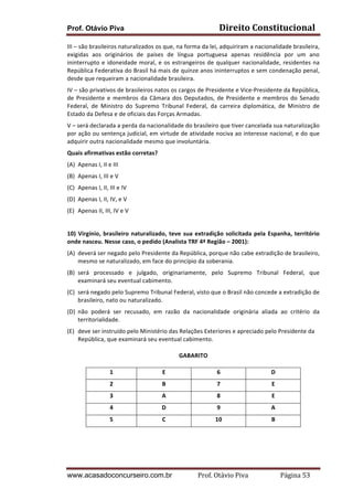 Prof. Otávio Piva Direito	
  Constitucional	
  
www.acasadoconcurseiro.com.br Prof.	
  Otávio	
  Piva	
  	
  	
  	
  	
  	
  	
  	
  	
  	
  	
  	
  	
  	
  	
  	
  	
  	
  	
  	
  	
  Página	
  53	
  
III	
  –	
  são	
  brasileiros	
  naturalizados	
  os	
  que,	
  na	
  forma	
  da	
  lei,	
  adquiriram	
  a	
  nacionalidade	
  brasileira,	
  
exigidas	
   aos	
   originários	
   de	
   países	
   de	
   língua	
   portuguesa	
   apenas	
   residência	
   por	
   um	
   ano	
  
ininterrupto	
  e	
  idoneidade	
  moral,	
  e	
  os	
  estrangeiros	
  de	
  qualquer	
  nacionalidade,	
  residentes	
  na	
  
República	
  Federativa	
  do	
  Brasil	
  há	
  mais	
  de	
  quinze	
  anos	
  ininterruptos	
  e	
  sem	
  condenação	
  penal,	
  
desde	
  que	
  requeiram	
  a	
  nacionalidade	
  brasileira.	
  
IV	
  –	
  são	
  privativos	
  de	
  brasileiros	
  natos	
  os	
  cargos	
  de	
  Presidente	
  e	
  Vice-­‐Presidente	
  da	
  República,	
  
de	
   Presidente	
   e	
   membros	
   da	
   Câmara	
   dos	
   Deputados,	
   de	
   Presidente	
   e	
   membros	
   do	
   Senado	
  
Federal,	
   de	
   Ministro	
   do	
   Supremo	
   Tribunal	
   Federal,	
   da	
   carreira	
   diplomática,	
   de	
   Ministro	
   de	
  
Estado	
  da	
  Defesa	
  e	
  de	
  oficiais	
  das	
  Forças	
  Armadas.	
  
V	
  –	
  será	
  declarada	
  a	
  perda	
  da	
  nacionalidade	
  do	
  brasileiro	
  que	
  tiver	
  cancelada	
  sua	
  naturalização	
  
por	
  ação	
  ou	
  sentença	
  judicial,	
  em	
  virtude	
  de	
  atividade	
  nociva	
  ao	
  interesse	
  nacional,	
  e	
  do	
  que	
  
adquirir	
  outra	
  nacionalidade	
  mesmo	
  que	
  involuntária.	
  
Quais	
  afirmativas	
  estão	
  corretas?	
  
(A) Apenas	
  I,	
  II	
  e	
  III	
  
(B) Apenas	
  I,	
  III	
  e	
  V	
  
(C) Apenas	
  I,	
  II,	
  III	
  e	
  IV	
  
(D) Apenas	
  I,	
  II,	
  IV,	
  e	
  V	
  
(E) Apenas	
  II,	
  III,	
  IV	
  e	
  V	
  
	
  
10)	
  Virgínio,	
  brasileiro	
  naturalizado,	
  teve	
  sua	
  extradição	
  solicitada	
  pela	
  Espanha,	
  território	
  
onde	
  nasceu.	
  Nesse	
  caso,	
  o	
  pedido	
  (Analista	
  TRF	
  4ª	
  Região	
  –	
  2001):	
  
(A) deverá	
  ser	
  negado	
  pelo	
  Presidente	
  da	
  República,	
  porque	
  não	
  cabe	
  extradição	
  de	
  brasileiro,	
  
mesmo	
  se	
  naturalizado,	
  em	
  face	
  do	
  princípio	
  da	
  soberania.	
  
(B) será	
   processado	
   e	
   julgado,	
   originariamente,	
   pelo	
   Supremo	
   Tribunal	
   Federal,	
   que	
  
examinará	
  seu	
  eventual	
  cabimento.	
  
(C) será	
  negado	
  pelo	
  Supremo	
  Tribunal	
  Federal,	
  visto	
  que	
  o	
  Brasil	
  não	
  concede	
  a	
  extradição	
  de	
  
brasileiro,	
  nato	
  ou	
  naturalizado.	
  
(D) não	
   poderá	
   ser	
   recusado,	
   em	
   razão	
   da	
   nacionalidade	
   originária	
   aliada	
   ao	
   critério	
   da	
  
territorialidade.	
  
(E) deve	
  ser	
  instruído	
  pelo	
  Ministério	
  das	
  Relações	
  Exteriores	
  e	
  apreciado	
  pelo	
  Presidente	
  da	
  
República,	
  que	
  examinará	
  seu	
  eventual	
  cabimento.	
  
GABARITO	
  
1	
   E	
   6	
   D	
  
2	
   B	
   7	
   E	
  
3	
   A	
   8	
   E	
  
4	
   D	
   9	
   A	
  
5	
   C	
   10	
   B	
  
 