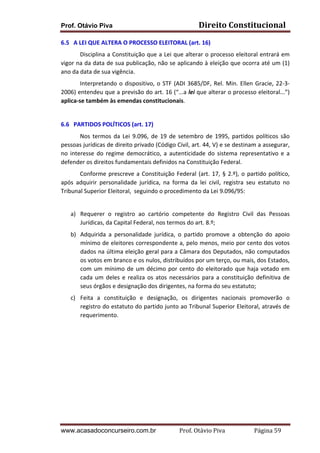 Prof. Otávio Piva Direito	
  Constitucional	
  
www.acasadoconcurseiro.com.br Prof.	
  Otávio	
  Piva	
  	
  	
  	
  	
  	
  	
  	
  	
  	
  	
  	
  	
  	
  	
  	
  	
  	
  	
  	
  	
  Página	
  59	
  
6.5	
  	
  	
  A	
  LEI	
  QUE	
  ALTERA	
  O	
  PROCESSO	
  ELEITORAL	
  (art.	
  16)	
  
Disciplina	
  a	
  Constituição	
  que	
  a	
  Lei	
  que	
  alterar	
  o	
  processo	
  eleitoral	
  entrará	
  em	
  
vigor	
  na	
  da	
  data	
  de	
  sua	
  publicação,	
  não	
  se	
  aplicando	
  à	
  eleição	
  que	
  ocorra	
  até	
  um	
  (1)	
  
ano	
  da	
  data	
  de	
  sua	
  vigência.	
  
Interpretando	
  o	
  dispositivo,	
  o	
  STF	
  (ADI	
  3685/DF,	
  Rel.	
  Min.	
  Ellen	
  Gracie,	
  22-­‐3-­‐
2006)	
  entendeu	
  que	
  a	
  previsão	
  do	
  art.	
  16	
  (“...a	
  lei	
  que	
  alterar	
  o	
  processo	
  eleitoral...”)	
  
aplica-­‐se	
  também	
  às	
  emendas	
  constitucionais.	
  
	
  
6.6	
  	
  	
  PARTIDOS	
  POLÍTICOS	
  (art.	
  17)	
  
Nos	
  termos	
  da	
  Lei	
  9.096,	
  de	
  19	
  de	
  setembro	
  de	
  1995,	
  partidos	
  políticos	
  são	
  
pessoas	
  jurídicas	
  de	
  direito	
  privado	
  (Código	
  Civil,	
  art.	
  44,	
  V)	
  e	
  se	
  destinam	
  a	
  assegurar,	
  
no	
   interesse	
   do	
   regime	
   democrático,	
   a	
   autenticidade	
   do	
   sistema	
   representativo	
   e	
   a	
  
defender	
  os	
  direitos	
  fundamentais	
  definidos	
  na	
  Constituição	
  Federal.	
  
Conforme	
  prescreve	
  a	
  Constituição	
  Federal	
  (art.	
  17,	
  §	
  2.º),	
  o	
  partido	
  político,	
  
após	
   adquirir	
   personalidade	
   jurídica,	
   na	
   forma	
   da	
   lei	
   civil,	
   registra	
   seu	
   estatuto	
   no	
  
Tribunal	
  Superior	
  Eleitoral,	
  	
  seguindo	
  o	
  procedimento	
  da	
  Lei	
  9.096/95:	
  
	
  
a) Requerer	
   o	
   registro	
   ao	
   cartório	
   competente	
   do	
   Registro	
   Civil	
   das	
   Pessoas	
  
Jurídicas,	
  da	
  Capital	
  Federal,	
  nos	
  termos	
  do	
  art.	
  8.º;	
  
b) Adquirida	
   a	
   personalidade	
   jurídica,	
   o	
   partido	
   promove	
   a	
   obtenção	
   do	
   apoio	
  
mínimo	
  de	
  eleitores	
  correspondente	
  a,	
  pelo	
  menos,	
  meio	
  por	
  cento	
  dos	
  votos	
  
dados	
  na	
  última	
  eleição	
  geral	
  para	
  a	
  Câmara	
  dos	
  Deputados,	
  não	
  computados	
  
os	
  votos	
  em	
  branco	
  e	
  os	
  nulos,	
  distribuídos	
  por	
  um	
  terço,	
  ou	
  mais,	
  dos	
  Estados,	
  
com	
  um	
  mínimo	
  de	
  um	
  décimo	
  por	
  cento	
  do	
  eleitorado	
  que	
  haja	
  votado	
  em	
  
cada	
  um	
  deles	
  e	
  realiza	
  os	
  atos	
  necessários	
  para	
  a	
  constituição	
  definitiva	
  de	
  
seus	
  órgãos	
  e	
  designação	
  dos	
  dirigentes,	
  na	
  forma	
  do	
  seu	
  estatuto;	
  
c) Feita	
   a	
   constituição	
   e	
   designação,	
   os	
   dirigentes	
   nacionais	
   promoverão	
   o	
  
registro	
  do	
  estatuto	
  do	
  partido	
  junto	
  ao	
  Tribunal	
  Superior	
  Eleitoral,	
  através	
  de	
  
requerimento.	
  
	
   	
  
 
