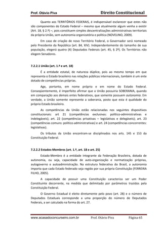 Prof. Otávio Piva Direito	
  Constitucional	
  
www.acasadoconcurseiro.com.br Prof.	
  Otávio	
  Piva	
  	
  	
  	
  	
  	
  	
  	
  	
  	
  	
  	
  	
  	
  	
  	
  	
  	
  	
  	
  	
  Página	
  65	
  
Quanto	
  aos	
  TERRITÓRIOS	
  FEDERAIS,	
  é	
  indispensável	
  esclarecer	
  que	
  estes	
  não	
  
são	
  componentes	
  do	
  Estado	
  Federal	
  –	
  mesmo	
  que	
  atualmente	
  algum	
  venha	
  a	
  existir	
  
(Art.	
  18,	
  §	
  2.º)	
  –,	
  pois	
  constituem	
  simples	
  descentralizações	
  administrativas	
  territoriais	
  
da	
  própria	
  União,	
  sem	
  autonomia	
  organizatória	
  e	
  política	
  (NOVELINO,	
  2009).	
  	
  	
  
Em	
   caso	
   de	
   criação	
   de	
   novo	
   Território	
   Federal,	
   o	
   Governador	
   será	
   nomeado	
  
pelo	
  Presidente	
  da	
  República	
  (art.	
  84,	
  XIV).	
  Independentemente	
  do	
  tamanho	
  de	
  sua	
  
população,	
  elegerá	
  quatro	
  (4)	
  Deputados	
  Federais	
  (art.	
  45,	
  §	
  2º).	
  Os	
  Territórios	
  não	
  
elegem	
  Senadores.	
  
	
  
7.2.2.1	
  União	
  (art.	
  1.º	
  e	
  art.	
  18)	
  
	
   É	
   a	
   entidade	
   estatal,	
   de	
   natureza	
   dúplice,	
   pois	
   ao	
   mesmo	
   tempo	
   em	
   que	
  
representa	
  o	
  Estado	
  brasileiro	
  nas	
  relações	
  públicas	
  internacionais,	
  também	
  é	
  um	
  ente	
  
dotado	
  de	
  competências	
  próprias.	
  	
  
	
   Age,	
   portanto,	
   em	
   nome	
   próprio	
   e	
   em	
   nome	
   do	
   Estado	
   Federal.	
  
Conseqüentemente,	
  é	
  imperfeito	
  afirmar	
  que	
  a	
  União	
  possuiria	
  SOBERANIA,	
  quando	
  
em	
  comparação	
  aos	
  demais	
  entes	
  federativos,	
  que	
  somente	
  possuem	
  autonomia.	
  Em	
  
verdade,	
   a	
   União	
   somente	
   representa	
   a	
   soberania,	
   posto	
   que	
   esta	
   é	
   qualidade	
   do	
  
próprio	
  Estado	
  brasileiro.	
  	
  	
  
	
   As	
   competências	
   da	
   União	
   estão	
   relacionadas	
   nos	
   seguintes	
   dispositivos	
  
constitucionais:	
   art	
   21	
   (competências	
   exclusivas:	
   político-­‐administrativas	
   e	
  
indelegáveis);	
   art.	
   22	
   (competências	
   privativas	
   –	
   legislativas	
   e	
   delegáveis);	
   art.	
   23	
  
(competências	
  comuns:	
  político-­‐administrativas)	
  e	
  art.	
  24	
  (competências	
  concorrentes:	
  
legislativas).	
  	
  
	
   Os	
   tributos	
   da	
   União	
   encontram-­‐se	
   disciplinados	
   nos	
   arts.	
   145	
   e	
   153	
   da	
  
Constituição	
  Federal.	
  
	
  
7.2.2.2	
  Estados-­‐Membros	
  (art.	
  1.º,	
  art.	
  18	
  e	
  art.	
  25)	
  
	
   Estado-­‐Membro	
   é	
   a	
   entidade	
   integrante	
   da	
   Federação	
   Brasileira,	
   dotada	
   de	
  
autonomia,	
   ou	
   seja,	
   capacidade	
   de	
   auto-­‐organização	
   e	
   normatização	
   próprias,	
  
autogoverno	
   e	
   autoadministração.	
   Na	
   estrutura	
   federativa	
   do	
   Brasil,	
   a	
   autonomia	
  
importa	
  que	
  cada	
  Estado	
  federado	
  seja	
  regido	
  por	
  sua	
  própria	
  Constituição	
  (FERREIRA	
  
FILHO,	
  2005).	
  	
  
	
   A	
   capacidade	
   de	
   possuir	
   uma	
   Constituição	
   caracteriza	
   ser	
   um	
   Poder	
  
Constituinte	
   decorrente,	
   na	
   medida	
   que	
   delimitado	
   por	
   parâmetros	
   trazidos	
   pela	
  
Constituição	
  Federal.	
  	
  
	
   O	
  Governo	
  Estadual	
  é	
  eleito	
  diretamente	
  pelo	
  povo	
  (art.	
  28)	
  e	
  o	
  número	
  de	
  
Deputados	
   Estaduais	
   corresponde	
   a	
   uma	
   proporção	
   do	
   número	
   de	
   Deputados	
  
Federais,	
  a	
  ser	
  calculado	
  na	
  forma	
  do	
  art.	
  27.	
  	
  	
  
 