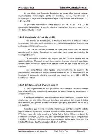 Prof. Otávio Piva Direito	
  Constitucional	
  
www.acasadoconcurseiro.com.br Prof.	
  Otávio	
  Piva	
  	
  	
  	
  	
  	
  	
  	
  	
  	
  	
  	
  	
  	
  	
  	
  	
  	
  	
  	
  	
  Página	
  66	
  
	
   As	
   imunidades	
   dos	
   Deputados	
   Estaduais	
   e	
   as	
   regras	
   sobre	
   sistema	
   eleitoral,	
  
inviolabilidades,	
   remuneração,	
   perda	
   de	
   mandato,	
   licença,	
   impedimentos	
   e	
  
incorporação	
  às	
  forças	
  armadas	
  seguem	
  as	
  regras	
  dos	
  parlamentares	
  federais	
  (art.	
  27,	
  
§	
  1.º	
  e	
  art.	
  53).	
  	
  
	
   As	
   principais	
   competências	
   estão	
   descritas	
   no	
   art.	
   25,	
   §§	
   1.º	
   e	
   2.º	
   da	
  
Constituição	
  da	
  República.	
  	
  	
  A	
  questão	
  tributária	
  estadual	
  está	
  disposta	
  nos	
  arts.	
  145	
  e	
  
155	
  da	
  Constituição	
  Federal.	
  
	
  
7.2.2.3	
  	
  Municípios	
  (art.	
  1.º,	
  art.	
  18	
  e	
  art.	
  30)	
  
	
   Nos	
   termos	
   da	
   Constituição,	
   o	
   Município	
   brasileiro	
   é	
   entidade	
   estatal	
  
integrante	
  da	
  Federação,	
  sendo	
  entidade	
  político-­‐administrativa	
  dotada	
  de	
  autonomia	
  
política,	
  administrativa	
  e	
  financeira.	
  	
  	
  
	
   O	
   Art.	
   18	
   da	
   Constituição	
   Federal	
   de	
   1988,	
   pela	
   primeira	
   vez	
   na	
   história	
  
constitucional	
   brasileira,	
   formalizou	
   os	
   municípios	
   como	
   entes	
   participantes	
   da	
  
Federação	
  brasileira.	
  	
  
	
   Os	
   municípios	
   brasileiros	
   são	
   regidos	
   por	
   Lei	
   Orgânica,	
   votada	
   em	
   na	
  
respectiva	
  Câmara	
  Municipal,	
  em	
  dois	
  turnos,	
  com	
  o	
  intervalo	
  mínimo	
  de	
  dez	
  dias	
  e,	
  
somente	
   será	
   considerada	
   aprovada	
   se	
   obtiver	
   o	
   voto	
   de	
   dois	
   terços	
   de	
   todos	
   os	
  
membros.	
  	
  
	
   Suas	
   competências	
   estão	
   ligadas,	
   fundamentalmente,	
   às	
   questões	
   de	
  
predomínio	
  do	
  interesse	
  local	
  e	
  especialmente	
  descritas	
  no	
  art.	
  30	
  da	
  Constituição	
  da	
  
República.	
   A	
   autonomia	
   tributária	
   municipal	
   está	
   regida	
   nos	
   arts.	
   145	
   e	
   156	
   da	
  
Constituição	
  Federal.	
  
	
  
7.2.2.4	
  	
  Distrito	
  Federal	
  (art.	
  1.º,	
  art.	
  18	
  e	
  art.	
  32)	
  
	
   A	
  Constituição	
  Federal	
  de	
  1988	
  garantiu	
  ao	
  Distrito	
  Federal	
  a	
  natureza	
  de	
  ente	
  
federativo	
   autônomo,	
   possuidor	
   de	
   capacidade	
   de	
   auto-­‐organização,	
   autogoverno	
   e	
  
autoadministração.	
  	
  	
  
	
   É	
  regido	
  por	
  Lei	
  Orgânica	
  a	
  ser	
  aprovada	
  na	
  respectiva	
  Câmara	
  Legislativa,	
  após	
  
dois	
  turnos,	
  com	
  interstício	
  mínimo	
  de	
  dez	
  dias	
  e	
  pelo	
  voto	
  de	
  dois	
  terços	
  de	
  todos	
  
seus	
  membros.	
  Seu	
  governo	
  é	
  eleito	
  diretamente	
  pelo	
  povo,	
  nos	
  termos	
  do	
  art.	
  32,	
  §	
  
2.º,	
  da	
  CF/88.	
  	
  
	
   Ressalte-­‐se	
  que,	
  mesmo	
  possuindo	
  autonomia,	
  ao	
  Distrito	
  Federal	
  foi	
  vedado	
  
legislar	
  sobre	
  sua	
  organização	
  judiciária,	
  Ministério	
  Público,	
  Defensoria	
  Pública	
  (art.	
  22,	
  
XVII),	
   bem	
   como	
   não	
   pode	
   organizar	
   a	
   Polícia	
   Civil,	
   a	
   Polícia	
   Militar,	
   e	
   o	
   Corpo	
   de	
  
Bombeiros	
  Militar	
  (art.	
  21,	
  XIII	
  e	
  XIV),	
  pois	
  a	
  Constituição	
  reservou	
  essas	
  competências	
  
à	
  UNIÃO.	
  	
  	
  O	
  Distrito	
  Federal	
  acumula	
  as	
  competências	
  legislativas	
  e	
  tributárias	
  dos	
  
Estados-­‐Membros	
  e	
  dos	
  Municípios	
  (art.	
  32,	
  §	
  1.º,	
  da	
  CF/88).	
  
 