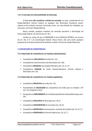 Prof. Otávio Piva Direito	
  Constitucional	
  
www.acasadoconcurseiro.com.br Prof.	
  Otávio	
  Piva	
  	
  	
  	
  	
  	
  	
  	
  	
  	
  	
  	
  	
  	
  	
  	
  	
  	
  	
  	
  	
  Página	
  67	
  
	
  
7.2.3	
  	
  O	
  princípio	
  da	
  indissolubilidade	
  da	
  federação	
  	
  
	
  
A	
  federação	
  não	
  reconhece	
  o	
  direito	
  de	
  secessão,	
  ou	
  seja,	
  a	
  pretensão	
  de	
  um	
  
Estado-­‐Membro,	
   Distrito	
   Federal	
   ou	
   qualquer	
   dos	
   Municípios	
   brasileiros	
   querer	
  
separar-­‐se	
  do	
  contexto	
  nacional,	
  formando,	
  assim,	
  um	
  novo	
  Estado	
  (na	
  realidade,	
  um	
  
novo	
  país,	
  com	
  total	
  independência).	
  
Nesse	
   sentido,	
   qualquer	
   tentativa	
   de	
   secessão	
   permitirá	
   a	
   decretação	
   de	
  
intervenção	
  federal,	
  nos	
  termos	
  do	
  art.	
  34,	
  I.	
  
Lembre-­‐se,	
  ainda,	
  de	
  que	
  a	
  FEDERAÇÃO	
  é	
  uma	
  CLÁUSULA	
  PÉTREA,	
  nos	
  termos	
  
do	
   art.	
   60,	
   §	
   4º
,	
   I	
   da	
   Constituição	
   Federal.	
   Dessa	
   forma,	
   não	
   será	
   aceita	
   qualquer	
  
proposta	
  de	
  emenda	
  constitucional	
  tendente	
  a	
  abolir	
  a	
  forma	
  de	
  estado	
  federativa.	
  
	
  
	
  
7.3	
  REPARTIÇÃO	
  DE	
  COMPETÊNCIAS	
  	
  
	
  
7.3.1	
  Repartição	
  de	
  competências	
  em	
  matérias	
  administrativas	
  
	
  	
  
• Competências	
  EXCLUSIVAS	
  da	
  União	
  (art.	
  21);	
  
• Competências	
  administrativas	
  dos	
  Municípios	
  (art.	
  30);	
  
• Competência	
  RESIDUAL	
  dos	
  Estados-­‐Membros	
  (art.	
  25,	
  §	
  1.º);	
  
• Competência	
   COMUM	
   da	
   União	
   Estados-­‐Membros,	
   Distrito	
   Federal	
   e	
  
Municípios	
  (art.	
  23).	
  
	
  
7.3.2	
  Repartição	
  de	
  competências	
  em	
  matérias	
  legislativas	
  
	
  	
  	
  
• Competência	
  PRIVATIVA	
  da	
  União	
  (art.	
  22);	
  
• Possibilidade	
  de	
  DELEGAÇÃO	
  de	
  competência	
  da	
  União	
  para	
  os	
  Estados	
  e	
  DF	
  
(art.	
  22,	
  parágrafo	
  único);	
  
• Competência	
  CONCORRENTE	
  da	
  União/Estado/Distrito	
  Federal/Municípios	
  (art.	
  
24);	
  
• Competência	
  EXCLUSIVA	
  do	
  Município	
  (art.	
  30,	
  I);	
  
• Competência	
  SUPLEMENTAR	
  do	
  município	
  (art.	
  30,	
  II);	
  
• Competência	
  RESERVADA	
  (remanescente,	
  residual)	
  dos	
  Estados	
  (art.	
  25,	
  §	
  1.o
);	
  
• Competência	
  RESERVADA	
  do	
  Distrito	
  Federal	
  (art.	
  32,	
  §	
  1.º
).	
  
	
  	
  
 