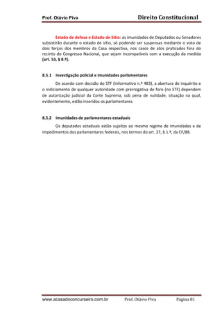 Prof. Otávio Piva Direito	
  Constitucional	
  
www.acasadoconcurseiro.com.br Prof.	
  Otávio	
  Piva	
  	
  	
  	
  	
  	
  	
  	
  	
  	
  	
  	
  	
  	
  	
  	
  	
  	
  	
  	
  	
  Página	
  81	
  
	
  
Estado	
  de	
  defesa	
  e	
  Estado	
  de	
  Sítio:	
  as	
  imunidades	
  de	
  Deputados	
  ou	
  Senadores	
  
subsistirão	
  durante	
  o	
  estado	
  de	
  sítio,	
  só	
  podendo	
  ser	
  suspensas	
  mediante	
  o	
  voto	
  de	
  
dois	
   terços	
   dos	
   membros	
   da	
   Casa	
   respectiva,	
   nos	
   casos	
   de	
   atos	
   praticados	
   fora	
   do	
  
recinto	
  do	
  Congresso	
  Nacional,	
  que	
  sejam	
  incompatíveis	
  com	
  a	
  execução	
  da	
  medida	
  
(art.	
  53,	
  §	
  8.º).	
  
	
  
8.5.1 Investigação	
  policial	
  e	
  imunidades	
  parlamentares	
  
	
   De	
  acordo	
  com	
  decisão	
  do	
  STF	
  (Informativo	
  n.º	
  483),	
  a	
  abertura	
  de	
  inquérito	
  e	
  
o	
  indiciamento	
  de	
  qualquer	
  autoridade	
  com	
  prerrogativa	
  de	
  foro	
  (no	
  STF)	
  dependem	
  
de	
   autorização	
   judicial	
   da	
   Corte	
   Suprema,	
   sob	
   pena	
   de	
   nulidade,	
   situação	
   na	
   qual,	
  
evidentemente,	
  estão	
  inseridos	
  os	
  parlamentares.	
  	
  
	
  
8.5.2 Imunidades	
  de	
  parlamentares	
  estaduais	
  
	
   Os	
  deputados	
  estaduais	
  estão	
  sujeitos	
  ao	
  mesmo	
  regime	
  de	
  imunidades	
  e	
  de	
  
impedimentos	
  dos	
  parlamentares	
  federais,	
  nos	
  termos	
  do	
  art.	
  27,	
  §	
  1.º,	
  da	
  CF/88.	
  
	
   	
  
 