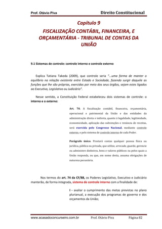 Prof. Otávio Piva Direito	
  Constitucional	
  
www.acasadoconcurseiro.com.br Prof.	
  Otávio	
  Piva	
  	
  	
  	
  	
  	
  	
  	
  	
  	
  	
  	
  	
  	
  	
  	
  	
  	
  	
  	
  	
  Página	
  82	
  
Capítulo	
  9	
  
FISCALIZAÇÃO	
  CONTÁBIL,	
  FINANCEIRA,	
  E	
  
ORÇAMENTÁRIA	
  -­‐	
  TRIBUNAL	
  DE	
  CONTAS	
  DA	
  
UNIÃO	
  	
  
	
  
	
  
9.1 Sistemas	
  de	
  controle:	
  controle	
  interno	
  e	
  controle	
  externo	
  
	
  
Explica	
   Tatiana	
   Takeda	
   (2009),	
   que	
   controle	
   seria	
   “...uma	
   forma	
   de	
   manter	
   o	
  
equilíbrio	
   na	
   relação	
   existente	
   entre	
   Estado	
   e	
   Sociedade,	
   fazendo	
   surgir	
   daquele	
   as	
  
funções	
  que	
  lhe	
  são	
  próprias,	
  exercidas	
  por	
  meio	
  dos	
  seus	
  órgãos,	
  sejam	
  estes	
  ligados	
  
ao	
  Executivo,	
  Legislativo	
  ou	
  Judiciário”.	
  
Nesse	
   sentido,	
   a	
   Constituição	
   Federal	
   estabeleceu	
   dois	
   sistemas	
   de	
   controle:	
   o	
  
interno	
  e	
  o	
  externo:	
  
Art.	
   70.	
   A	
   fiscalização	
   contábil,	
   financeira,	
   orçamentária,	
  
operacional	
   e	
   patrimonial	
   da	
   União	
   e	
   das	
   entidades	
   da	
  
administração	
  direta	
  e	
  indireta,	
  quanto	
  à	
  legalidade,	
  legitimidade,	
  
economicidade,	
  aplicação	
  das	
  subvenções	
  e	
  renúncia	
  de	
  receitas,	
  
será	
   exercida	
   pelo	
   Congresso	
   Nacional,	
   mediante	
   controle	
  
externo,	
  e	
  pelo	
  sistema	
  de	
  controle	
  interno	
  de	
  cada	
  Poder.	
  
Parágrafo	
   único.	
   Prestará	
   contas	
   qualquer	
   pessoa	
   física	
   ou	
  
jurídica,	
  pública	
  ou	
  privada,	
  que	
  utilize,	
  arrecade,	
  guarde,	
  gerencie	
  
ou	
  administre	
  dinheiros,	
  bens	
  e	
  valores	
  públicos	
  ou	
  pelos	
  quais	
  a	
  
União	
   responda,	
   ou	
   que,	
   em	
   nome	
   desta,	
   assuma	
   obrigações	
   de	
  
natureza	
  pecuniária.	
  	
  
	
  
Nos	
  termos	
  do	
  art.	
  74	
  da	
  CF/88,	
  os	
  Poderes	
  Legislativo,	
  Executivo	
  e	
  Judiciário	
  
manterão,	
  de	
  forma	
  integrada,	
  sistema	
  de	
  controle	
  interno	
  com	
  a	
  finalidade	
  de:	
  
I	
   -­‐	
   avaliar	
   o	
   cumprimento	
   das	
   metas	
   previstas	
   no	
   plano	
  
plurianual,	
  a	
  execução	
  dos	
  programas	
  de	
  governo	
  e	
  dos	
  
orçamentos	
  da	
  União;	
  
 