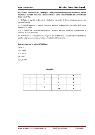 Prof. Otávio Piva Direito	
  Constitucional	
  
www.acasadoconcurseiro.com.br Prof.	
  Otávio	
  Piva	
  	
  	
  	
  	
  	
  	
  	
  	
  	
  	
  	
  	
  	
  	
  	
  	
  	
  	
  	
  	
  Página	
  88	
  
10)	
  (Analista	
  Judiciário	
  –	
  TRT	
  /24ª	
  Região	
  –	
  2006)	
  Considere	
  as	
  seguintes	
  alternativas	
  sobre	
  a	
  
fiscalização	
  contábil,	
  financeira	
  e	
  orçamentária	
  da	
  União	
  e	
  das	
  entidades	
  da	
  Administração	
  
direta	
  e	
  indireta:	
  
I	
  –	
  Os	
  Poderes	
  Legislativo,	
  Executivo	
  e	
  Judiciário	
  manterão,	
  de	
  forma	
  integrada,	
  sistema	
  de	
  
controle	
  interno.	
  
II	
  –	
  O	
  controle	
  externo,	
  a	
  cargo	
  do	
  Congresso	
  Nacional,	
  será	
  exercido	
  com	
  auxílio	
  do	
  Tribunal	
  
de	
  Contas	
  da	
  União.	
  
III	
   –	
   O	
   Tribunal	
   de	
   Contas	
   encaminhará	
   ao	
   Congresso	
   Nacional,	
   bimestral	
   e	
   anualmente,	
   o	
  
relatório	
  de	
  suas	
  atividades.	
  
IV	
  –	
  O	
  Tribunal	
  de	
  Contas	
  da	
  União,	
  integrado	
  por	
  11	
  Ministros,	
  tem	
  sede	
  no	
  Distrito	
  Federal,	
  
quadro	
  próprio	
  de	
  pessoal	
  e	
  jurisdição	
  em	
  todo	
  território	
  nacional.	
  
	
  
Está	
  correto	
  o	
  que	
  se	
  afirma	
  APENAS	
  em	
  
(A)	
  I	
  e	
  II.	
  
(B)	
  I,	
  II	
  e	
  III.	
  
(C)	
  I,	
  III	
  e	
  IV.	
  
(D)	
  II	
  e	
  III.	
  
(E)	
  II,	
  III	
  e	
  IV.	
  
	
  
	
  
Gabarito	
  
	
  
1	
   A	
   6	
   A	
  
2	
   B	
   7	
   C	
  
3	
   E	
   8	
   E	
  
4	
   C	
  
9	
  
10	
  
C	
  
A	
  
	
  
 