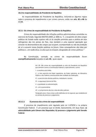 Prof. Otávio Piva Direito	
  Constitucional	
  
www.acasadoconcurseiro.com.br Prof.	
  Otávio	
  Piva	
  	
  	
  	
  	
  	
  	
  	
  	
  	
  	
  	
  	
  	
  	
  	
  	
  	
  	
  	
  	
  Página	
  90	
  
10.2	
  As	
  responsabilidades	
  do	
  Presidente	
  da	
  República	
  
	
  	
  	
  	
  	
  	
  	
  	
  	
  As	
   responsabilidades	
   do	
   Presidente	
   da	
   República,	
   incluindo-­‐se	
   algumas	
   regras	
  
sobre	
  o	
  processo	
  de	
  impedimento	
  e	
  por	
  crimes	
  comuns,	
  estão	
  nos	
  arts.	
  85	
  e	
  86	
  da	
  
CF/88.	
  
	
  
	
  
10.2.1 Os	
  crimes	
  de	
  responsabilidade	
  do	
  Presidente	
  da	
  República	
  
Crimes	
  de	
  responsabilidade	
  são	
  infrações	
  político-­‐administrativas	
  cometidas	
  no	
  
exercício	
  da	
  função.	
  Segundo	
  BASTOS	
  (2002,	
  p.	
  608)	
  os,	
  “[...]	
  ocupantes	
  de	
  altos	
  cargos	
  
públicos	
  do	
  Estado	
  estão	
  sujeitos	
  não	
  só	
  às	
  sanções	
  previstas	
  para	
  a	
  prática	
  de	
  atos	
  
infringentes	
   das	
   leis	
   penais	
   do	
   País,	
   mas	
   também	
   a	
   uma	
   especial	
   apenação	
   que	
  
consiste	
  na	
  desinvestidura	
  dos	
  cargos	
  que	
  ocupam,	
  acompanhada	
  ou	
  não	
  da	
  proibição	
  
de	
  vir	
  a	
  assumir	
  novas	
  funções	
  públicas	
  no	
  futuro.	
  Estas	
  consequências	
  são	
  tidas	
  por	
  
políticas	
  e	
  ,	
  em	
  razão	
  disso,	
  os	
  atos	
  que	
  as	
  ensejam,	
  designados	
  de	
  crimes	
  políticos.”	
  
	
   	
  
Na	
   Constituição,	
   contudo,	
   os	
   crimes	
   de	
   responsabilidade	
   foram	
  
exemplificativamente	
  lançados	
  no	
  art.	
  85,	
  	
  quais	
  sejam:	
  
	
  
Art.	
   85.	
   São	
   crimes	
   de	
   responsabilidade	
   os	
   atos	
   do	
   Presidente	
   da	
   República	
  
que	
  atentem	
  contra	
  a	
  Constituição	
  Federal	
  e,	
  especialmente,	
  contra:	
  
I	
  -­‐	
  a	
  existência	
  da	
  União;	
  
II	
   -­‐	
   o	
   livre	
   exercício	
   do	
   Poder	
   Legislativo,	
   do	
   Poder	
   Judiciário,	
   do	
   Ministério	
  
Público	
  e	
  dos	
  Poderes	
  constitucionais	
  das	
  unidades	
  da	
  Federação;	
  
III	
  -­‐	
  o	
  exercício	
  dos	
  direitos	
  políticos,	
  individuais	
  e	
  sociais;	
  
IV	
  -­‐	
  a	
  segurança	
  interna	
  do	
  País;	
  
V	
  -­‐	
  a	
  probidade	
  na	
  administração;	
  
VI	
  -­‐	
  a	
  lei	
  orçamentária;	
  
VII	
  -­‐	
  o	
  cumprimento	
  das	
  leis	
  e	
  das	
  decisões	
  judiciais.	
  
Parágrafo	
  único.	
  Esses	
  crimes	
  serão	
  definidos	
  em	
  lei	
  especial,	
  que	
  estabelecerá	
  
as	
  normas	
  de	
  processo	
  e	
  julgamento.	
  
	
  
10.2.2.1 O	
  processo	
  dos	
  crimes	
  de	
  responsabilidade	
  
O	
   processo	
   de	
   impedimento	
   está	
   regulado	
   pela	
   Lei	
   1.079/50	
   e	
   na	
   própria	
  
Constituição	
  Federal.	
  	
  É	
  um	
  processo	
  que	
  se	
  divide,	
  basicamente,	
  em	
  duas	
  fases:	
  a)	
  
admissibilidade	
  pela	
  Câmara	
  dos	
  Deputados;	
  b)	
  processo	
  e	
  julgamento	
  pelo	
  Senado	
  
Federal.	
  
	
  
	
  
	
  
 