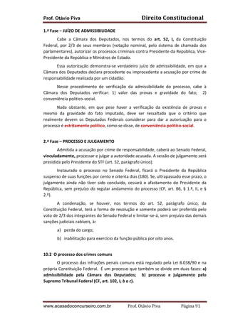 Prof. Otávio Piva Direito	
  Constitucional	
  
www.acasadoconcurseiro.com.br Prof.	
  Otávio	
  Piva	
  	
  	
  	
  	
  	
  	
  	
  	
  	
  	
  	
  	
  	
  	
  	
  	
  	
  	
  	
  	
  Página	
  91	
  
1.ª	
  Fase	
  –	
  JUÍZO	
  DE	
  ADMISSIBILIDADE	
  
Cabe	
   a	
   Câmara	
   dos	
   Deputados,	
   nos	
   termos	
   do	
   art.	
   52,	
   I,	
   da	
   Constituição	
  
Federal,	
  por	
  2/3	
  de	
  seus	
  membros	
  (votação	
  nominal,	
  pelo	
  sistema	
  de	
  chamada	
  dos	
  
parlamentares),	
  autorizar	
  os	
  processos	
  criminais	
  contra	
  Presidente	
  da	
  República,	
  Vice-­‐
Presidente	
  da	
  República	
  e	
  Ministros	
  de	
  Estado.	
  	
  
	
   Essa	
  autorização	
  demonstra-­‐se	
  verdadeiro	
  juízo	
  de	
  admissibilidade,	
  em	
  que	
  a	
  
Câmara	
  dos	
  Deputados	
  declara	
  procedente	
  ou	
  improcedente	
  a	
  acusação	
  por	
  crime	
  de	
  
responsabilidade	
  realizada	
  por	
  um	
  cidadão.	
  	
  	
  
Nesse	
   procedimento	
   de	
   verificação	
   da	
   admissibilidade	
   do	
   processo,	
   cabe	
   à	
  
Câmara	
   dos	
   Deputados	
   verificar:	
   1)	
   valor	
   das	
   provas	
   e	
   gravidade	
   do	
   fato;	
   	
   2)	
  
conveniência	
  político-­‐social.	
  
Nada	
   obstante,	
   em	
   que	
   pese	
   haver	
   a	
   verificação	
   da	
   existência	
   de	
   provas	
   e	
  
mesmo	
   da	
   gravidade	
   do	
   fato	
   imputado,	
   deve	
   ser	
   ressaltado	
   que	
   o	
   critério	
   que	
  
realmente	
   devem	
   os	
   Deputados	
   Federais	
   considerar	
   para	
   dar	
   a	
   autorização	
   para	
   o	
  
processo	
  é	
  estritamente	
  político,	
  como	
  se	
  disse,	
  de	
  conveniência	
  político-­‐social.	
  
	
  
2.ª	
  Fase	
  –	
  PROCESSO	
  E	
  JULGAMENTO	
  
Admitida	
  a	
  acusação	
  por	
  crime	
  de	
  responsabilidade,	
  caberá	
  ao	
  Senado	
  Federal,	
  
vinculadamente,	
  processar	
  e	
  julgar	
  a	
  autoridade	
  acusada.	
  A	
  sessão	
  de	
  julgamento	
  será	
  
presidida	
  pelo	
  Presidente	
  do	
  STF	
  (art.	
  52,	
  parágrafo	
  único).	
  
Instaurado	
   o	
   processo	
   no	
   Senado	
   Federal,	
   ficará	
   o	
   Presidente	
   da	
   República	
  
suspenso	
  de	
  suas	
  funções	
  por	
  cento	
  e	
  oitenta	
  dias	
  (180).	
  Se,	
  ultrapassado	
  esse	
  prazo,	
  o	
  
julgamento	
   ainda	
   não	
   tiver	
   sido	
   concluído,	
   cessará	
   o	
   afastamento	
   do	
   Presidente	
   da	
  
República,	
  sem	
  prejuízo	
  do	
  regular	
  andamento	
  do	
  processo	
  (CF,	
  art.	
  86,	
  §	
  1.º,	
  II,	
  e	
  §	
  
2.º).	
  
A	
   condenação,	
   se	
   houver,	
   nos	
   termos	
   do	
   art.	
   52,	
   parágrafo	
   único,	
   da	
  
Constituição	
  Federal,	
  terá	
  a	
  forma	
  de	
  resolução	
  e	
  somente	
  poderá	
  ser	
  proferida	
  pelo	
  
voto	
  de	
  2/3	
  dos	
  integrantes	
  do	
  Senado	
  Federal	
  e	
  limitar-­‐se-­‐á,	
  sem	
  prejuízo	
  das	
  demais	
  
sanções	
  judiciais	
  cabíveis,	
  à:	
  	
  	
  	
  
a) perda	
  do	
  cargo;	
  	
  	
  
b) inabilitação	
  para	
  exercício	
  da	
  função	
  pública	
  por	
  oito	
  anos.	
  
	
  
10.2	
  	
  O	
  processo	
  dos	
  crimes	
  comuns	
  
O	
  processo	
  das	
  infrações	
  penais	
  comuns	
  está	
  regulado	
  pela	
  Lei	
  8.038/90	
  e	
  na	
  
própria	
  Constituição	
  Federal.	
  	
  É	
  um	
  processo	
  que	
  também	
  se	
  divide	
  em	
  duas	
  fases:	
  a)	
  
admissibilidade	
   pela	
   Câmara	
   dos	
   Deputados;	
   	
   b)	
   processo	
   e	
   julgamento	
   pelo	
  
Supremo	
  Tribunal	
  Federal	
  (CF,	
  art.	
  102,	
  I,	
  b	
  e	
  c).	
  
	
  
 
