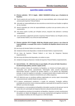 Prof. Otávio Piva Direito	
  Constitucional	
  
www.acasadoconcurseiro.com.br Prof.	
  Otávio	
  Piva	
  	
  	
  	
  	
  	
  	
  	
  	
  	
  	
  	
  	
  	
  	
  	
  	
  	
  	
  	
  	
  Página	
  94	
  
QUESTÕES	
  SOBRE	
  A	
  MATÉRIA	
  
	
  
1) (Técnico	
  Judiciário	
  -­‐	
  TRT	
  3ª.	
  Região	
  -­‐	
  2009)	
  É	
  INCORRETO	
  afirmar	
  que	
  o	
  Presidente	
  da	
  
República	
  
(A) ficará	
  suspenso	
  de	
  suas	
  funções,	
  por	
  crime	
  de	
  responsabilidade,	
  após	
  a	
  instauração	
  desse	
  
processo	
  pelo	
  Supremo	
  Tribunal	
  Federal.	
  
(B) não	
  pode	
  ser	
  responsabilizado	
  por	
  atos	
  estranhos	
  ao	
  exercício	
  de	
  suas	
  funções	
  na	
  vigência	
  
de	
  seu	
  mandato.	
  
(C) deverá	
  responder	
  por	
  crime	
  de	
  responsabilidade	
  se	
  praticar	
  ato	
  que	
  atente	
  contra	
  a	
  lei	
  
orçamentária.	
  
(D) não	
   estará	
   sujeito	
   à	
   prisão,	
   por	
   infrações	
   comuns,	
   enquanto	
   não	
   sobrevier	
   a	
   sentença	
  
condenatória.	
  
(E) será	
  submetido	
  a	
  julgamento	
  perante	
  o	
  Supremo	
  Tribunal	
  Federal,	
  nas	
  infrações	
  comuns,	
  
e	
  pelo	
  Senado	
  Federal,	
  nos	
  crimes	
  de	
  responsabilidade.	
  
	
  
	
  
2) (Técnico	
  Judiciário	
  TRT	
  9ª	
  Região	
  -­‐2010)	
  Nas	
  infrações	
  penais	
  comuns	
  e	
  nos	
  crimes	
  de	
  
responsabilidade,	
  a	
  acusação	
  feita	
  contra	
  o	
  Presidente	
  da	
  República	
  deverá	
  ocorrer	
  por	
  
parte	
  de	
  
(A) dois	
  terços	
  do	
  Senado	
  Federal,	
  em	
  ambos	
  os	
  casos.	
  
(B) metade	
  da	
  Câmara	
  dos	
  Deputados	
  e	
  metade	
  do	
  Senado	
  Federal,	
  respectivamente.	
  
(C) um	
   terço	
   do	
   Supremo	
   Tribunal	
   Federal	
   e	
   um	
   terço	
   do	
   Congresso	
   Nacional,	
  
respectivamente.	
  
(D) dois	
  terços	
  da	
  Câmara	
  dos	
  Deputados,	
  em	
  ambos	
  os	
  casos.	
  
(E) metade	
  do	
  Congresso	
  Nacional	
  e	
  metade	
  do	
  Supremo	
  Tribunal	
  Federal,	
  respectivamente.	
  
	
  
3) (Juiz	
  de	
  Direito	
  –	
  ES	
  –	
  2011)	
  Com	
  base	
  no	
  que	
  dispõe	
  a	
  CF	
  acerca	
  do	
  Poder	
  Executivo	
  e	
  
da	
  administração	
  pública,	
  assinale	
  a	
  opção	
  correta.	
  	
  
(A) Como	
   auxiliares	
   diretos	
   do	
   presidente	
   da	
   República,	
   os	
   ministros	
   de	
   Estado	
   podem	
   ser	
  
convocados	
   para	
   prestar,	
   pessoalmente,	
   informações	
   sobre	
   assunto	
   previamente	
  
determinado	
   perante	
   o	
   plenário	
   do	
   Senado	
   Federal	
   e	
   o	
   da	
   Câmara	
   dos	
   Deputados;	
  
contudo,	
  no	
  que	
  diz	
  respeito	
  às	
  comissões,	
  o	
  comparecimento	
  deles	
  só	
  pode	
  ocorrer	
  por	
  
sua	
  própria	
  iniciativa	
  e	
  mediante	
  entendimento	
  com	
  a	
  Mesa	
  respectiva.	
  
(B) A	
  CF	
  determina	
  que	
  os	
  servidores	
  públicos	
  organizados	
  em	
  carreira	
  sejam	
  remunerados	
  
exclusivamente	
  por	
  subsídio	
  fixado	
  em	
  parcela	
  única.	
  
(C) O	
   sistema	
   constitucional	
   condiciona	
   a	
   criação	
   de	
   autarquias,	
   fundações	
   públicas,	
  
sociedades	
  de	
  economia	
  mista	
  e	
  empresas	
  públicas	
  à	
  aprovação	
  de	
  lei	
  específica	
  na	
  qual	
  se	
  
definam	
  suas	
  áreas	
  de	
  atuação.	
  
(D) O	
  presidente	
  e	
  o	
  vice-­‐presidente	
  da	
  República	
  não	
  podem	
  ausentar-­‐se	
  do	
  país	
  por	
  mais	
  de	
  
quinze	
  dias	
  sem	
  autorização	
  do	
  Congresso	
  Nacional,	
  sob	
  pena	
  de	
  perda	
  do	
  cargo.	
  
(E) As	
  competências	
  privativas	
  do	
  presidente	
  da	
  República,	
  dispostas	
  no	
  texto	
  constitucional,	
  
não	
  podem	
  ser	
  objeto	
  de	
  delegação,	
  uma	
  vez	
  que	
  representam	
  prerrogativas	
  inerentes	
  à	
  
sua	
  condição	
  simultânea	
  de	
  chefe	
  de	
  governo	
  e	
  chefe	
  de	
  Estado.	
  
 