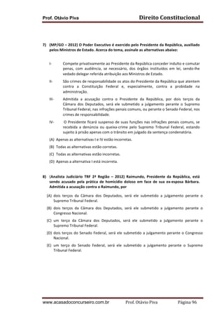 Prof. Otávio Piva Direito	
  Constitucional	
  
www.acasadoconcurseiro.com.br Prof.	
  Otávio	
  Piva	
  	
  	
  	
  	
  	
  	
  	
  	
  	
  	
  	
  	
  	
  	
  	
  	
  	
  	
  	
  	
  Página	
  96	
  
	
  
	
  
	
  
7) (MP/GO	
  –	
  2012)	
  O	
  Poder	
  Executivo	
  é	
  exercido	
  pelo	
  Presidente	
  da	
  República,	
  auxiliado	
  
pelos	
  Ministros	
  de	
  Estado.	
  Acerca	
  do	
  tema,	
  assinale	
  as	
  alternativas	
  abaixo:	
  	
  
I-­‐ Compete	
  privativamente	
  ao	
  Presidente	
  da	
  República	
  conceder	
  indulto	
  e	
  comutar	
  
penas,	
   com	
   audiência,	
   se	
   necessário,	
   dos	
   órgãos	
   instituídos	
   em	
   lei,	
   sendo-­‐lhe	
  
vedado	
  delegar	
  referida	
  atribuição	
  aos	
  Ministros	
  de	
  Estado.	
    
II-­‐ São	
  crimes	
  de	
  responsabilidade	
  os	
  atos	
  do	
  Presidente	
  da	
  República	
  que	
  atentem	
  
contra	
   a	
   Constituição	
   Federal	
   e,	
   especialmente,	
   contra	
   a	
   probidade	
   na	
  
administração.	
    	
  
III-­‐ Admitida	
   a	
   acusação	
   contra	
   o	
   Presidente	
   da	
   República,	
   por	
   dois	
   terços	
   da	
  
Câmara	
   dos	
   Deputados,	
   será	
   ele	
   submetido	
   a	
   julgamento	
   perante	
   o	
   Supremo	
  
Tribunal	
  Federal,	
  nas	
  infrações	
  penais	
  comuns,	
  ou	
  perante	
  o	
  Senado	
  Federal,	
  nos	
  
crimes	
  de	
  responsabilidade.	
    	
  
IV-­‐ 	
  O	
  Presidente	
  ficará	
  suspenso	
  de	
  suas	
  funções	
  nas	
  infrações	
  penais	
  comuns,	
  se	
  
recebida	
   a	
   denúncia	
   ou	
   queixa-­‐crime	
   pelo	
   Supremo	
   Tribunal	
   Federal,	
   estando	
  
sujeito	
  à	
  prisão	
  apenas	
  com	
  o	
  trânsito	
  em	
  julgado	
  da	
  sentença	
  condenatória.	
  
(A) Apenas	
  as	
  alternativas	
  I	
  e	
  IV	
  estão	
  incorretas.	
  
(B) Todas	
  as	
  alternativas	
  estão	
  corretas.	
  
(C) Todas	
  as	
  alternativas	
  estão	
  incorretas.	
  
(D) Apenas	
  a	
  alternativa	
  I	
  está	
  incorreta.	
  
	
  
	
  
8) (Analista	
   Judiciário	
   TRF	
   2ª	
   Região	
   –	
   2012)	
   Raimundo,	
   Presidente	
   da	
   República,	
   está	
  
sendo	
   acusado	
   pela	
   prática	
   de	
   homicídio	
   doloso	
   em	
   face	
   de	
   sua	
   ex-­‐esposa	
   Bárbara.	
  
Admitida	
  a	
  acusação	
  contra	
  o	
  Raimundo,	
  por	
  	
  
(A) dois	
   terços	
   da	
   Câmara	
   dos	
   Deputados,	
   será	
   ele	
   submetido	
   a	
   julgamento	
   perante	
   o	
  
Supremo	
  Tribunal	
  Federal.	
  
(B) dois	
   terços	
   da	
   Câmara	
   dos	
   Deputados,	
   será	
   ele	
   submetido	
   a	
   julgamento	
   perante	
   o	
  
Congresso	
  Nacional.	
  
(C) um	
   terço	
   da	
   Câmara	
   dos	
   Deputados,	
   será	
   ele	
   submetido	
   a	
   julgamento	
   perante	
   o	
  
Supremo	
  Tribunal	
  Federal.	
  
(D) dois	
  terços	
  do	
  Senado	
  Federal,	
  será	
  ele	
  submetido	
  a	
  julgamento	
  perante	
  o	
  Congresso	
  
Nacional.	
  
(E) um	
   terço	
   do	
   Senado	
   Federal,	
   será	
   ele	
   submetido	
   a	
   julgamento	
   perante	
   o	
   Supremo	
  
Tribunal	
  Federal.	
  
	
  
	
  
	
  
	
  
 