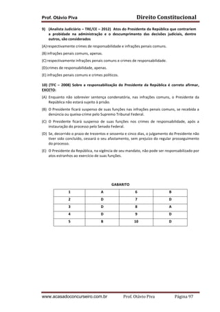 Prof. Otávio Piva Direito	
  Constitucional	
  
www.acasadoconcurseiro.com.br Prof.	
  Otávio	
  Piva	
  	
  	
  	
  	
  	
  	
  	
  	
  	
  	
  	
  	
  	
  	
  	
  	
  	
  	
  	
  	
  Página	
  97	
  
9) (Analista	
  Judiciário	
  –	
  TRE/CE	
  –	
  2012)	
  	
  Atos	
  do	
  Presidente	
  da	
  República	
  que	
  contrariem	
  
a	
   probidade	
   na	
   administração	
   e	
   o	
   descumprimento	
   das	
   decisões	
   judiciais,	
   dentre	
  
outros,	
  são	
  considerados	
  	
  
(A)respectivamente	
  crimes	
  de	
  responsabilidade	
  e	
  infrações	
  penais	
  comuns.	
  
(B)infrações	
  penais	
  comuns,	
  apenas.	
  
(C) respectivamente	
  infrações	
  penais	
  comuns	
  e	
  crimes	
  de	
  responsabilidade.	
  
(D)crimes	
  de	
  responsabilidade,	
  apenas.	
  
(E) infrações	
  penais	
  comuns	
  e	
  crimes	
  políticos.	
  
	
  
10)	
   (TFC	
   –	
   2008)	
   Sobre	
   a	
   responsabilização	
   do	
   Presidente	
   da	
   República	
   é	
   correto	
   afirmar,	
  
EXCETO:	
  
(A) Enquanto	
   não	
   sobrevier	
   sentença	
   condenatória,	
   nas	
   infrações	
   comuns,	
   o	
   Presidente	
   da	
  
República	
  não	
  estará	
  sujeito	
  à	
  prisão.	
  
(B) O	
  Presidente	
  ficará	
  suspenso	
  de	
  suas	
  funções	
  nas	
  infrações	
  penais	
  comuns,	
  se	
  recebida	
  a	
  
denúncia	
  ou	
  queixa-­‐crime	
  pelo	
  Supremo	
  Tribunal	
  Federal.	
  
(C) O	
   Presidente	
   ficará	
   suspenso	
   de	
   suas	
   funções	
   nos	
   crimes	
   de	
   responsabilidade,	
   após	
   a	
  
instauração	
  do	
  processo	
  pelo	
  Senado	
  Federal.	
  
(D) Se,	
  decorrido	
  o	
  prazo	
  de	
  trezentos	
  e	
  sessenta	
  e	
  cinco	
  dias,	
  o	
  julgamento	
  do	
  Presidente	
  não	
  
tiver	
  sido	
  concluído,	
  cessará	
  o	
  seu	
  afastamento,	
  sem	
  prejuízo	
  do	
  regular	
  prosseguimento	
  
do	
  processo.	
  
(E) O	
  Presidente	
  da	
  República,	
  na	
  vigência	
  de	
  seu	
  mandato,	
  não	
  pode	
  ser	
  responsabilizado	
  por	
  
atos	
  estranhos	
  ao	
  exercício	
  de	
  suas	
  funções.	
  
	
  
	
  
	
  
GABARITO	
  
1	
   A	
   6	
   B	
  
2	
   D	
   7	
   D	
  
3	
   D	
   8	
   A	
  
4	
   D	
   9	
   D	
  
5	
   B	
   10	
   D	
  
	
  
	
   	
  
 