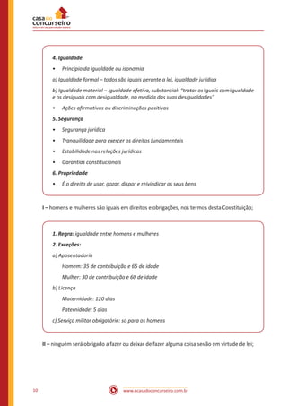 10 www.acasadoconcurseiro.com.br
4. Igualdade
•
• Principio da igualdade ou isonomia
a) Igualdade formal – todos são iguais perante a lei, igualdade jurídica
b) Igualdade material – igualdade efetiva, substancial: “tratar os iguais com igualdade
e os desiguais com desigualdade, na medida das suas desigualdades”
•
• Ações afirmativas ou discriminações positivas
5. Segurança
•
• Segurança jurídica
•
• Tranquilidade para exercer os direitos fundamentais
•
• Estabilidade nas relações jurídicas
•
• Garantias constitucionais
6. Propriedade
•
• É o direito de usar, gozar, dispor e reivindicar os seus bens
I – homens e mulheres são iguais em direitos e obrigações, nos termos desta Constituição;
1. Regra: igualdade entre homens e mulheres
2. Exceções:
a) Aposentadoria
Homem: 35 de contribuição e 65 de idade
Mulher: 30 de contribuição e 60 de idade
b) Licença
Maternidade: 120 dias
Paternidade: 5 dias
c) Serviço militar obrigatório: só para os homens
II – ninguém será obrigado a fazer ou deixar de fazer alguma coisa senão em virtude de lei;
 
