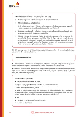 12 www.acasadoconcurseiro.com.br
Liberdade de consciência e crença religiosa (VI – VIII)
•
• Decorre do fundamento constitucional de Pluralismo Político
•
• O Brasil não possui religião oficial
•
• No Brasil a relação entre o Estado e a igreja é uma relação de separação, logo, ele
é reconhecido como Estado Laico, Leigo ou não – confessional
•
• Todas as manifestações religiosas possuem proteção constitucional desde que
compatíveis com todo o ordenamento jurídico
•
• O inciso VIII fala da chamada Escusa de consciência (imperativo ou objeção de
consciência). Ocorre quando um indivíduo deixa de fazer algo em virtude da sua
crença. Quando não quiser cumprir uma obrigação imposta a todos, ele deverá
cumprir uma prestação alternativa fixada em lei. Caso não cumpra nenhuma das
duas, ocorrerão restrições nos seus direitos políticos.
IX – é livre a expressão da atividade intelectual, artística, científica e de comunicação, indepen-
dentemente de censura ou licença;
Liberdade de expressão
X – são invioláveis a intimidade, a vida privada, a honra e a imagem das pessoas, assegurado o
direito a indenização pelo dano material ou moral decorrente de sua violação;
XI – a casa é asilo inviolável do indivíduo, ninguém nela podendo penetrar sem consentimento
do morador, salvo em caso de flagrante delito ou desastre, ou para prestar socorro, ou, durante
o dia, por determinação judicial;
Inviolabilidade domiciliar
1. Exceções a inviolabilidade da casa:
Qualquer hora: flagrante delito, desastre ou para prestar socorro
Durante o dia: determinação judicial
2. Casa: local delimitado e separado, não aberto ao público, ocupado com exclusivida-
de a qualquer título. Para o STF, o conceito de casa pode ser ampliado (escritório profis-
sional, quarto de hotel, oficina mecânica, garagem, trailer, barco)
3. Dia:
•
• 06:00 às 18:00 (regra adotada nas provas)
•
• Aurora ao Crepúsculo
 