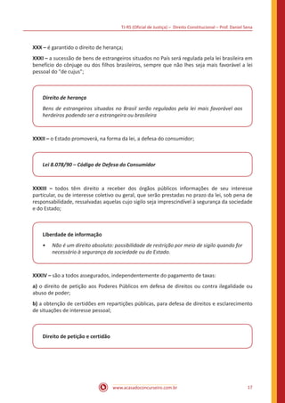 TJ-RS (Oficial de Justiça) – Direito Constitucional – Prof. Daniel Sena
17
www.acasadoconcurseiro.com.br
XXX – é garantido o direito de herança;
XXXI – a sucessão de bens de estrangeiros situados no País será regulada pela lei brasileira em
benefício do cônjuge ou dos filhos brasileiros, sempre que não lhes seja mais favorável a lei
pessoal do "de cujus";
Direito de herança
Bens de estrangeiros situados no Brasil serão regulados pela lei mais favorável aos
herdeiros podendo ser a estrangeira ou brasileira
XXXII – o Estado promoverá, na forma da lei, a defesa do consumidor;
Lei 8.078/90 – Código de Defesa do Consumidor
XXXIII – todos têm direito a receber dos órgãos públicos informações de seu interesse
particular, ou de interesse coletivo ou geral, que serão prestadas no prazo da lei, sob pena de
responsabilidade, ressalvadas aquelas cujo sigilo seja imprescindível à segurança da sociedade
e do Estado;
Liberdade de informação
•
• Não é um direito absoluto: possibilidade de restrição por meio de sigilo quando for
necessário à segurança da sociedade ou do Estado.
XXXIV – são a todos assegurados, independentemente do pagamento de taxas:
a) o direito de petição aos Poderes Públicos em defesa de direitos ou contra ilegalidade ou
abuso de poder;
b) a obtenção de certidões em repartições públicas, para defesa de direitos e esclarecimento
de situações de interesse pessoal;
Direito de petição e certidão
 
