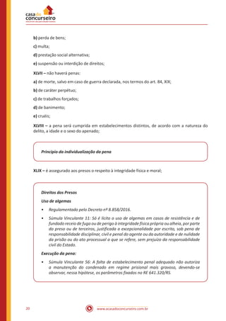 20 www.acasadoconcurseiro.com.br
b) perda de bens;
c) multa;
d) prestação social alternativa;
e) suspensão ou interdição de direitos;
XLVII – não haverá penas:
a) de morte, salvo em caso de guerra declarada, nos termos do art. 84, XIX;
b) de caráter perpétuo;
c) de trabalhos forçados;
d) de banimento;
e) cruéis;
XLVIII – a pena será cumprida em estabelecimentos distintos, de acordo com a natureza do
delito, a idade e o sexo do apenado;
Principio da individualização da pena
XLIX – é assegurado aos presos o respeito à integridade física e moral;
Direitos dos Presos
Uso de algemas
•
• Regulamentado pelo Decreto nº 8.858/2016.
•
• Súmula Vinculante 11: Só é lícito o uso de algemas em casos de resistência e de
fundado receio de fuga ou de perigo à integridade física própria ou alheia, por parte
do preso ou de terceiros, justificada a excepcionalidade por escrito, sob pena de
responsabilidade disciplinar, civil e penal do agente ou da autoridade e de nulidade
da prisão ou do ato processual a que se refere, sem prejuízo da responsabilidade
civil do Estado.
Execução da pena:
•
• Súmula Vinculante 56: A falta de estabelecimento penal adequado não autoriza
a manutenção do condenado em regime prisional mais gravoso, devendo-se
observar, nessa hipótese, os parâmetros fixados no RE 641.320/RS.
 