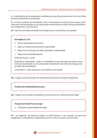 TJ-RS (Oficial de Justiça) – Direito Constitucional – Prof. Daniel Sena
21
www.acasadoconcurseiro.com.br
L – às presidiárias serão asseguradas condições para que possam permanecer com seus filhos
durante o período de amamentação;
LI – nenhum brasileiro será extraditado, salvo o naturalizado, em caso de crime comum, prati-
cado antes da naturalização, ou de comprovado envolvimento em tráfico ilícito de entorpecen-
tes e drogas afins, na forma da lei;
LII – não será concedida extradição de estrangeiro por crime político ou de opinião;
Extradição (LI e LII):
•
• Ato de cooperação internacional
•
• Exige-se tratado internacional de reciprocidade
•
• Observa-se os princípios da Dupla Tipicidade e especialidade
•
• Regras para extradição passiva:
a) Brasileiro nato – nunca
b) Brasileiro naturalizado – pode ser extraditado no caso de pratica de crime comum
antes da naturalização ou de comprovado envolvimento com tráfico de drogas antes
ou depois da naturalização
c) Estrangeiro – pode, exceto por crime político ou de opinião
LIII – ninguém será processado nem sentenciado senão pela autoridade competente;
Principio da individualização da pena
LIV – ninguém será privado da liberdade ou de seus bens sem o devido processo legal;
Princípio do Devido Processo Legal
•
• Limitação a arbitrariedade do Estado
LV – aos litigantes, em processo judicial ou administrativo, e aos acusados em geral são
assegurados o contraditório e ampla defesa, com os meios e recursos a ela inerentes;
 