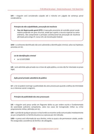 TJ-RS (Oficial de Justiça) – Direito Constitucional – Prof. Daniel Sena
23
www.acasadoconcurseiro.com.br
LVII – ninguém será considerado culpado até o trânsito em julgado de sentença penal
condenatória;
Principio da não culpabilidade, presunção de inocência
•
• Tese de Repercussão geral (STF): A execução provisória de acórdão penal conde-
natório proferido em grau recursal, ainda que sujeito a recurso especial ou extra-
ordinário, não compromete o princípio constitucional da presunção de inocência
afirmado pelo artigo 5º, inciso LVII, da Constituição Federal.
LVIII – o civilmente identificado não será submetido a identificação criminal, salvo nas hipóteses
previstas em lei;
Lei de identificação criminal
•
• Lei 12.037/2009
LIX – será admitida ação privada nos crimes de ação pública, se esta não for intentada no prazo
legal;
Ação penal privada subsidiária da pública
LX – a lei só poderá restringir a publicidade dos atos processuais quando a defesa da intimidade
ou o interesse social o exigirem;
Principio da publicidade dos atos processuais
LXI – ninguém será preso senão em flagrante delito ou por ordem escrita e fundamentada
de autoridade judiciária competente, salvo nos casos de transgressão militar ou crime
propriamente militar, definidos em lei;
LXII – a prisão de qualquer pessoa e o local onde se encontre serão comunicados imediatamente
ao juiz competente e à família do preso ou à pessoa por ele indicada;
LXIII – o preso será informado de seus direitos, entre os quais o de permanecer calado, sendo-
lhe assegurada a assistência da família e de advogado;
 