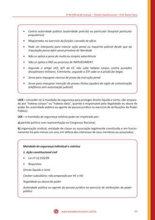 TJ-RS (Oficial de Justiça) – Direito Constitucional – Prof. Daniel Sena
25
www.acasadoconcurseiro.com.br
•
• Contra autoridade pública (autoridade policial) ou particular (hospital particular
psiquiátrico)
•
• Magistrados no exercício da função: concede de ofício
•
• Pode ser interposto para trancar ação penal ou inquérito policial desde que da
imputação possa advir pena privativa de liberdade
•
• Não se aplica a pena de multa ou simples advertência
•
• Não se aplica a PAD ou processo de IMPEACHMENT
•
• Segundo o artigo 142, §2º da CF, não cabe habeas corpus contra punições
disciplinares militares. Entretanto, segundo o STF cabe se a prisão for ilegal.
•
• Serve para impugnar excesso de prazo da instrução penal
•
• Serve para impugnar inserção de provas ilícitas (quebra do sigilo de comunicação
telefônica sem autorização judicial)
LXIX – conceder-se-á mandado de segurança para proteger direito líquido e certo, não ampara-
do por "habeas-corpus" ou "habeas-data", quando o responsável pela ilegalidade ou abuso de
poder for autoridade pública ou agente de pessoa jurídica no exercício de atribuições do Poder
Público;
LXX – o mandado de segurança coletivo pode ser impetrado por:
a) partido político com representação no Congresso Nacional;
b) organização sindical, entidade de classe ou associação legalmente constituída e em funcio-
namento há pelo menos um ano, em defesa dos interesses de seus membros ou associados;
Mandado de segurança individual e coletivo
1. Ação constitucional civil
•
• Lei nº 12.016/09
•
• Requisitos:
Direito líquido e certo
Caráter subsidiário: não amparado por HC e HD
Ilegalidade ou abuso de poder
Autoridade pública ou agente da pessoa jurídica no exercício de atribuições do poder
público
 