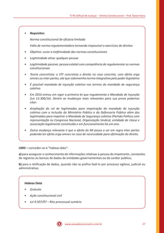 TJ-RS (Oficial de Justiça) – Direito Constitucional – Prof. Daniel Sena
27
www.acasadoconcurseiro.com.br
•
• Requisitos:
Norma constitucional de eficácia limitada
Falta de norma regulamentadora tornando impossível o exercícios de direitos
•
• Objetivo: curar a inefetividade das normas constitucionais
•
• Legitimidade ativa: qualquer pessoa
•
• Legitimidade passiva: pessoa estatal com competência de regulamentar as normas
constitucionais
•
• Teoria concretista: o STF concretiza o direito no caso concreto, com efeito erga
omnes ou inter partes, até que sobrevenha norma integrativa pelo poder legislativo
•
• É possível mandado de injunção coletivo nos termos do mandado de segurança
coletivo
•
• Em 2016 entrou em vigor a primeira lei que regulamenta o Mandado de Injunção
(Lei 13.300/16). Dentre as mudanças mais relevantes para sua prova podemos
citar:
•
• Ampliação do rol de legitimados para impetração do mandado de injunção
coletivo com a inclusão do Ministério Público e da Defensoria Pública além dos
legitimados para impetrar o Mandado de Segurança coletivo (Partido Político com
representação no Congresso Nacional, Organização Sindical, entidade de classe e
associação legalmente constituída e em funcionamento há um ano.
•
• Outra mudança relevante é que o efeito do MI passa a ser em regra inter partes
podendo ter efeito erga omnes no caso de necessidade para efetivação do direito.
LXXII – conceder-se-á "habeas-data":
a) para assegurar o conhecimento de informações relativas à pessoa do impetrante, constantes
de registros ou bancos de dados de entidades governamentais ou de caráter público;
b) para a retificação de dados, quando não se prefira fazê-lo por processo sigiloso, judicial ou
administrativo;
Habeas Data
•
• Gratuito
•
• Ação constitucional civil
•
• Lei 9.507/97 – Rito processual sumário
 