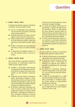 31
www.acasadoconcurseiro.com.br
Questões
1.	 (CESPE – TRE-PE – 2017)
A respeito dos direitos e deveres individuais
e coletivos, assinale a opção correta.
a)	 É livre a manifestação do pensamento,
seja ela exercida por pessoa conhecida
ou por pessoa anônima.
b)	 Ninguém pode fazer ou deixar de fazer
alguma coisa senão em virtude de lei.
c)	 Todos poderão reunir-se pacificamente,
em locais abertos ao público, desde que
haja prévia autorização do poder públi-
co.
d)	 É plena a liberdade de associação para
fins lícitos, inclusa a de caráter paramili-
tar.
e)	 A expressão de atividade artística é li-
vre, não estando sujeita a censura ou
licença.
2.	 (CESPE – TCE-PR – 2016)
Acerca dos direitos e garantias fundamen-
tais previstos na Constituição Federal de
1988, assinale a opção correta.
a)	 Tratados e convenções internacionais
recepcionados pela República Federati-
va do Brasil, em geral, têm status equi-
valente ao das emendas constitucio-
nais.
b)	 Os direitos sociais relativos a educação,
saúde, alimentação, trabalho e mora-
dia constituem norma constitucional de
conteúdo programático, razão por que
não se pode exigir dos poderes públicos
atuação no sentido de provê-los.
c)	 Os direitos e garantias individuais pre-
vistos no texto constitucional não são
assegurados apenas às pessoas físicas
brasileiras e estrangeiras residentes no
país, alcançando também as pessoas
jurídicas, como, por exemplo, no reco-
nhecimento de indenização por danos
morais por violação à imagem.
d)	 Em nome da proteção constitucional à
privacidade, a quebra do sigilo de da-
dos bancários, fiscais, ou informáticos
de entes privados somente pode ser
determinada por decisão judicial ou de
comissão parlamentar de inquérito ou
por requisição do Ministério Público.
e)	 A norma constitucional que prevê o li-
vre exercício da atividade profissional
tem eficácia limitada, uma vez que sua
aplicabilidade depende da edição de lei
posterior.
3.	 (CESPE – PC-PE – 2016)
No que se refere aos direitos e às garantias
fundamentais, assinale a opção correta.
a)	 O direito fundamental ao contraditório
não se aplica aos inquéritos policiais.
b)	 O início de execução da pena criminal
condenatória após a confirmação da
sentença em segundo grau ofende o
princípio constitucional de presunção
da inocência.
c)	 Os direitos e as garantias individuais
não são assegurados às pessoas jurídi-
cas, uma vez que elas possuem dimen-
são coletiva.
d)	 O sigilo de correspondência e o sigilo
das comunicações telefônicas são invio-
láveis ressalvadas as hipóteses legais,
por ordem judicial ou administrativa
devidamente motivada.
e)	 O tribunal do júri tem competência
para o julgamento dos crimes culposos
e dolosos contra a vida.
 