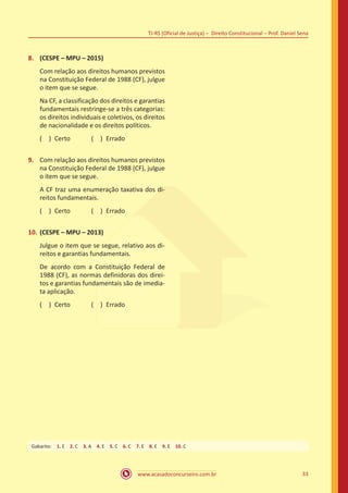 33
TJ-RS (Oficial de Justiça) – Direito Constitucional – Prof. Daniel Sena
www.acasadoconcurseiro.com.br
8.	 (CESPE – MPU – 2015)
Com relação aos direitos humanos previstos
na Constituição Federal de 1988 (CF), julgue
o item que se segue.
Na CF, a classificação dos direitos e garantias
fundamentais restringe-se a três categorias:
os direitos individuais e coletivos, os direitos
de nacionalidade e os direitos políticos.
( ) Certo   ( ) Errado
9.	 Com relação aos direitos humanos previstos
na Constituição Federal de 1988 (CF), julgue
o item que se segue.
A CF traz uma enumeração taxativa dos di-
reitos fundamentais.
( ) Certo   ( ) Errado
10.	(CESPE – MPU – 2013)
Julgue o item que se segue, relativo aos di-
reitos e garantias fundamentais.
De acordo com a Constituição Federal de
1988 (CF), as normas definidoras dos direi-
tos e garantias fundamentais são de imedia-
ta aplicação.
( ) Certo   ( ) Errado
Gabarito: 1. E 2. C 3. A 4. E 5. C 6. C 7. E 8. E 9. E 10. C
 