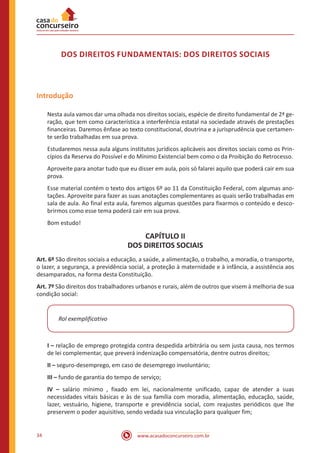 34 www.acasadoconcurseiro.com.br
DOS DIREITOS FUNDAMENTAIS: DOS DIREITOS SOCIAIS
Introdução
Nesta aula vamos dar uma olhada nos direitos sociais, espécie de direito fundamental de 2ª ge-
ração, que tem como característica a interferência estatal na sociedade através de prestações
financeiras. Daremos ênfase ao texto constitucional, doutrina e a jurisprudência que certamen-
te serão trabalhadas em sua prova.
Estudaremos nessa aula alguns institutos jurídicos aplicáveis aos direitos sociais como os Prin-
cípios da Reserva do Possível e do Mínimo Existencial bem como o da Proibição do Retrocesso.
Aproveite para anotar tudo que eu disser em aula, pois só falarei aquilo que poderá cair em sua
prova.
Esse material contém o texto dos artigos 6º ao 11 da Constituição Federal, com algumas ano-
tações. Aproveite para fazer as suas anotações complementares as quais serão trabalhadas em
sala de aula. Ao final esta aula, faremos algumas questões para fixarmos o conteúdo e desco-
brirmos como esse tema poderá cair em sua prova.
Bom estudo!
CAPÍTULO II
DOS DIREITOS SOCIAIS
Art. 6º São direitos sociais a educação, a saúde, a alimentação, o trabalho, a moradia, o transporte,
o lazer, a segurança, a previdência social, a proteção à maternidade e à infância, a assistência aos
desamparados, na forma desta Constituição.
Art. 7º São direitos dos trabalhadores urbanos e rurais, além de outros que visem à melhoria de sua
condição social:
Rol exemplificativo
I – relação de emprego protegida contra despedida arbitrária ou sem justa causa, nos termos
de lei complementar, que preverá indenização compensatória, dentre outros direitos;
II – seguro-desemprego, em caso de desemprego involuntário;
III – fundo de garantia do tempo de serviço;
IV – salário mínimo , fixado em lei, nacionalmente unificado, capaz de atender a suas
necessidades vitais básicas e às de sua família com moradia, alimentação, educação, saúde,
lazer, vestuário, higiene, transporte e previdência social, com reajustes periódicos que lhe
preservem o poder aquisitivo, sendo vedada sua vinculação para qualquer fim;
 