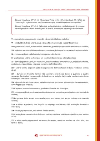 TJ-RS (Oficial de Justiça) – Direito Constitucional – Prof. Daniel Sena
35
www.acasadoconcurseiro.com.br
Súmula Vinculante STF nº 16: “Os artigos 7º, IV, e 39, § 3º (redação da EC 19/98), da
Constituição, referem-se ao total da remuneração percebida pelo servidor público”.
Súmula Vinculante STF nº 6: “Não viola a Constituição o estabelecimento de remune-
ração inferior ao salário mínimo para as praças prestadoras de serviço militar inicial.”
V – piso salarial proporcional à extensão e à complexidade do trabalho;
VI – irredutibilidade do salário, salvo o disposto em convenção ou acordo coletivo;
VII – garantia de salário, nunca inferior ao mínimo, para os que percebem remuneração variável;
VIII – décimo terceiro salário com base na remuneração integral ou no valor da aposentadoria;
IX – remuneração do trabalho noturno superior à do diurno;
X – proteção do salário na forma da lei, constituindo crime sua retenção dolosa;
XI – participação nos lucros, ou resultados, desvinculada da remuneração, e, excepcionalmente,
participação na gestão da empresa, conforme definido em lei;
XII – salário-família pago em razão do dependente do trabalhador de baixa renda nos termos
da lei;
XIII – duração do trabalho normal não superior a oito horas diárias e quarenta e quatro
semanais, facultada a compensação de horários e a redução da jornada, mediante acordo ou
convenção coletiva de trabalho;
XIV – jornada de seis horas para o trabalho realizado em turnos ininterruptos de revezamento,
salvo negociação coletiva;
XV – repouso semanal remunerado, preferencialmente aos domingos;
XVI – remuneração do serviço extraordinário superior, no mínimo, em cinqüenta por cento à do
normal;
XVII – gozo de férias anuais remuneradas com, pelo menos, um terço a mais do que o salário
normal;
XVIII – licença à gestante, sem prejuízo do emprego e do salário, com a duração de cento e
vinte dias;
XIX – licença-paternidade, nos termos fixados em lei;
XX – proteção do mercado de trabalho da mulher, mediante incentivos específicos, nos termos
da lei;
XXI – aviso prévio proporcional ao tempo de serviço, sendo no mínimo de trinta dias, nos
termos da lei;
 