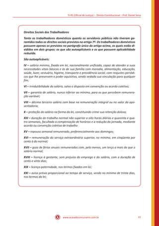 TJ-RS (Oficial de Justiça) – Direito Constitucional – Prof. Daniel Sena
37
www.acasadoconcurseiro.com.br
Direitos Sociais dos Trabalhadores
Tanto os trabalhadores domésticos quanto os servidores públicos não tiveram ga-
rantidos todos os direitos sociais previstos no artigo 7º. Os trabalhadores domésticos
possuem apenas os previstos no parágrafo único do artigo acima, os quais estão di-
vididos em dois grupos: os que são autoaplicáveis e os que possuem aplicabilidade
reduzida.
São autoaplicáveis:
IV – salário mínimo, fixado em lei, nacionalmente unificado, capaz de atender a suas
necessidades vitais básicas e às de sua família com moradia, alimentação, educação,
saúde, lazer, vestuário, higiene, transporte e previdência social, com reajustes periódi-
cos que lhe preservem o poder aquisitivo, sendo vedada sua vinculação para qualquer
fim;
VI – irredutibilidade do salário, salvo o disposto em convenção ou acordo coletivo;
VII – garantia de salário, nunca inferior ao mínimo, para os que percebem remunera-
ção variável;
VIII – décimo terceiro salário com base na remuneração integral ou no valor da apo-
sentadoria;
X – proteção do salário na forma da lei, constituindo crime sua retenção dolosa;
XIII – duração do trabalho normal não superior a oito horas diárias e quarenta e qua-
tro semanais, facultada a compensação de horários e a redução da jornada, mediante
acordo ou convenção coletiva de trabalho
XV – repouso semanal remunerado, preferencialmente aos domingos;
XVI – remuneração do serviço extraordinário superior, no mínimo, em cinqüenta por
cento à do normal;
XVII – gozo de férias anuais remuneradas com, pelo menos, um terço a mais do que o
salário normal;
XVIII – licença à gestante, sem prejuízo do emprego e do salário, com a duração de
cento e vinte dias;
XIX – licença-paternidade, nos termos fixados em lei;
XXI – aviso prévio proporcional ao tempo de serviço, sendo no mínimo de trinta dias,
nos termos da lei;
 