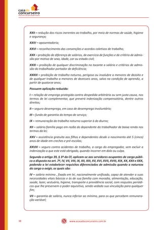 38 www.acasadoconcurseiro.com.br
XXII – redução dos riscos inerentes ao trabalho, por meio de normas de saúde, higiene
e segurança;
XXIV – aposentadoria;
XXVI – reconhecimento das convenções e acordos coletivos de trabalho;
XXX – proibição de diferença de salários, de exercício de funções e de critério de admis-
são por motivo de sexo, idade, cor ou estado civil;
XXXI – proibição de qualquer discriminação no tocante a salário e critérios de admis-
são do trabalhador portador de deficiência;
XXXIII – proibição de trabalho noturno, perigoso ou insalubre a menores de dezoito e
de qualquer trabalho a menores de dezesseis anos, salvo na condição de aprendiz, a
partir de quatorze anos;
Possuem aplicação reduzida:
I – relação de emprego protegida contra despedida arbitrária ou sem justa causa, nos
termos de lei complementar, que preverá indenização compensatória, dentre outros
direitos;
II – seguro-desemprego, em caso de desemprego involuntário;
III – fundo de garantia do tempo de serviço;
IX – remuneração do trabalho noturno superior à do diurno;
XII – salário-família pago em razão do dependente do trabalhador de baixa renda nos
termos da lei;
XXV – assistência gratuita aos filhos e dependentes desde o nascimento até 5 (cinco)
anos de idade em creches e pré-escolas;
XXVIII – seguro contra acidentes de trabalho, a cargo do empregador, sem excluir a
indenização a que este está obrigado, quando incorrer em dolo ou culpa.
Segundo o artigo 39, § 3º da CF, aplicam-se aos servidores ocupantes de cargo públi-
co o disposto no art. 7º, IV, VII, VIII, IX, XII, XIII, XV, XVI, XVII, XVIII, XIX, XX, XXII e XXX,
podendo a lei estabelecer requisitos diferenciados de admissão quando a natureza
do cargo o exigir, os quais são:
IV – salário mínimo , fixado em lei, nacionalmente unificado, capaz de atender a suas
necessidades vitais básicas e às de sua família com moradia, alimentação, educação,
saúde, lazer, vestuário, higiene, transporte e previdência social, com reajustes periódi-
cos que lhe preservem o poder aquisitivo, sendo vedada sua vinculação para qualquer
fim;
VII – garantia de salário, nunca inferior ao mínimo, para os que percebem remunera-
ção variável;
 