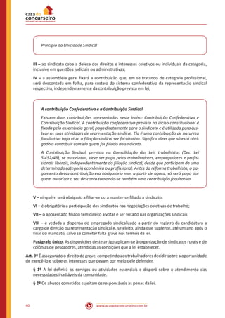 40 www.acasadoconcurseiro.com.br
Princípio da Unicidade Sindical
III – ao sindicato cabe a defesa dos direitos e interesses coletivos ou individuais da categoria,
inclusive em questões judiciais ou administrativas;
IV – a assembléia geral fixará a contribuição que, em se tratando de categoria profissional,
será descontada em folha, para custeio do sistema confederativo da representação sindical
respectiva, independentemente da contribuição prevista em lei;
A contribuição Confederativa e a Contribuição Sindical
Existem duas contribuições apresentadas neste inciso: Contribuição Confederativa e
Contribuição Sindical. A contribuição confederativa prevista no inciso constitucional é
fixada pela assembleia geral, paga diretamente para o sindicato e é utilizada para cus-
tear as suas atividades de representação sindical. Ela é uma contribuição de natureza
facultativa haja vista a filiação sindical ser facultativa. Significa dizer que só está obri-
gado a contribuir com ela quem for filiado ao sindicato.
A Contribuição Sindical, prevista na Consolidação das Leis trabalhistas (Dec. Lei
5.452/43), se autorizada, deve ser paga pelos trabalhadores, empregadores e profis-
sionais liberais, independentemente da filiação sindical, desde que participem de uma
determinada categoria econômica ou profissional. Antes da reforma trabalhista, o pa-
gamento dessa contribuição era obrigatório mas a partir de agora, só será pago por
quem autorizar o seu desconto tornando-se também uma contribuição facultativa.
V – ninguém será obrigado a filiar-se ou a manter-se filiado a sindicato;
VI – é obrigatória a participação dos sindicatos nas negociações coletivas de trabalho;
VII – o aposentado filiado tem direito a votar e ser votado nas organizações sindicais;
VIII – é vedada a dispensa do empregado sindicalizado a partir do registro da candidatura a
cargo de direção ou representação sindical e, se eleito, ainda que suplente, até um ano após o
final do mandato, salvo se cometer falta grave nos termos da lei.
Parágrafo único. As disposições deste artigo aplicam-se à organização de sindicatos rurais e de
colônias de pescadores, atendidas as condições que a lei estabelecer.
Art. 9º É assegurado o direito de greve, competindo aos trabalhadores decidir sobre a oportunidade
de exercê-lo e sobre os interesses que devam por meio dele defender.
§ 1º A lei definirá os serviços ou atividades essenciais e disporá sobre o atendimento das
necessidades inadiáveis da comunidade.
§ 2º Os abusos cometidos sujeitam os responsáveis às penas da lei.
 